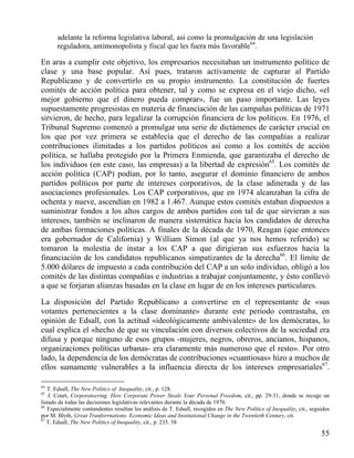 adelante la reforma legislativa laboral, así como la promulgación de una legislación
reguladora, antimonopolista y fiscal que les fuera más favorable64.

En aras a cumplir este objetivo, los empresarios necesitaban un instrumento político de
clase y una base popular. Así pues, trataron activamente de capturar al Partido
Republicano y de convertirlo en su propio instrumento. La constitución de fuertes
comités de acción política para obtener, tal y como se expresa en el viejo dicho, «el
mejor gobierno que el dinero pueda comprar», fue un paso importante. Las leyes
supuestamente progresistas en materia de financiación de las campañas políticas de 1971
sirvieron, de hecho, para legalizar la corrupción financiera de los políticos. En 1976, el
Tribunal Supremo comenzó a promulgar una serie de dictámenes de carácter crucial en
los que por vez primera se establecía que el derecho de las compañías a realizar
contribuciones ilimitadas a los partidos políticos así como a los comités de acción
política, se hallaba protegido por la Primera Enmienda, que garantizaba el derecho de
los individuos (en este caso, las empresas) a la libertad de expresión65. Los comités de
acción política (CAP) podían, por lo tanto, asegurar el dominio financiero de ambos
partidos políticos por parte de intereses corporativos, de la clase adinerada y de las
asociaciones profesionales. Los CAP corporativos, que en 1974 alcanzaban la cifra de
ochenta y nueve, ascendían en 1982 a 1.467. Aunque estos comités estaban dispuestos a
suministrar fondos a los altos cargos de ambos partidos con tal de que sirvieran a sus
intereses, también se inclinaron de manera sistemática hacia los candidatos de derecha
de ambas formaciones políticas. A finales de la década de 1970, Reagan (que entonces
era gobernador de California) y William Simon (al que ya nos hemos referido) se
tomaron la molestia de instar a los CAP a que dirigieran sus esfuerzos hacia la
financiación de los candidatos republicanos simpatizantes de la derecha66. El límite de
5.000 dólares de impuesto a cada contribución del CAP a un solo individuo, obligó a los
comités de las distintas compañías e industrias a trabajar conjuntamente, y ésto conllevó
a que se forjaran alianzas basadas en la clase en lugar de en los intereses particulares.
La disposición del Partido Republicano a convertirse en el representante de «sus
votantes pertenecientes a la clase dominante» durante este periodo contrastaba, en
opinión de Edsall, con la actitud «ideológicamente ambivalente» de los demócratas, lo
cual explica el «hecho de que su vinculación con diversos colectivos de la sociedad era
difusa y porque ninguno de esos grupos -mujeres, negros, obreros, ancianos, hispanos,
organizaciones políticas urbanas- era claramente más numeroso que el resto». Por otro
lado, la dependencia de los demócratas de contribuciones «cuantiosas» hizo a muchos de
ellos sumamente vulnerables a la influencia directa de los intereses empresariales67.
64

T. Edsall, The New Politics of Inequality, cit., p. 128.
J. Court, Corporateering. How Corporate Power Steals Your Personal Freedom, cit., pp. 29-31, donde se recoge un
listado de todas las decisiones legislativas relevantes durante la década de 1970.
66
Especialmente contundentes resultan los análisis de T. Edsall, recogidos en The New Politics of Inequality, cit., seguidos
por M. Blyth, Great Tranforrnations. Economic Ideas and Institutional Change in the Twentieth Century, cit.
67
T. Edsall, The New Politics of Inequality, cit., p. 235. 58
65

55

 