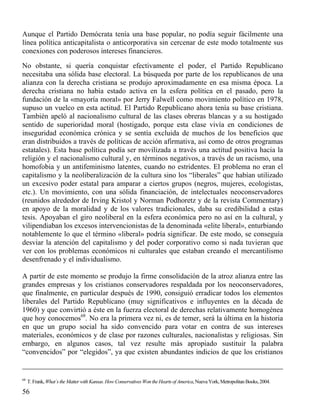 Aunque el Partido Demócrata tenía una base popular, no podía seguir fácilmente una
línea política anticapitalista o anticorporativa sin cercenar de este modo totalmente sus
conexiones con poderosos intereses financieros.
No obstante, si quería conquistar efectivamente el poder, el Partido Republicano
necesitaba una sólida base electoral. La búsqueda por parte de los republicanos de una
alianza con la derecha cristiana se produjo aproximadamente en esa misma época. La
derecha cristiana no había estado activa en la esfera política en el pasado, pero la
fundación de la «mayoría moral» por Jerry Falwell como movimiento político en 1978,
supuso un vuelco en esta actitud. El Partido Republicano ahora tenía su base cristiana.
También apeló al nacionalismo cultural de las clases obreras blancas y a su hostigado
sentido de superioridad moral (hostigado, porque esta clase vivía en condiciones de
inseguridad económica crónica y se sentía excluida de muchos de los beneficios que
eran distribuidos a través de políticas de acción afirmativa, así como de otros programas
estatales). Esta base política podía ser movilizada a través una actitud positiva hacia la
religión y el nacionalismo cultural y, en términos negativos, a través de un racismo, una
homofobia y un antifeminismo latentes, cuando no estridentes. El problema no eran el
capitalismo y la neoliberalización de la cultura sino los “liberales” que habían utilizado
un excesivo poder estatal para amparar a ciertos grupos (negros, mujeres, ecologistas,
etc.). Un movimiento, con una sólida financiación, de intelectuales neoconservadores
(reunidos alrededor de Irving Kristol y Norman Podhoretz y de la revista Commentary)
en apoyo de la moralidad y de los valores tradicionales, daba su credibilidad a estas
tesis. Apoyaban el giro neoliberal en la esfera económica pero no así en la cultural, y
vilipendiaban los excesos intervencionistas de la denominada «elite liberal», enturbiando
notablemente lo que el término «liberal» podría significar. De este modo, se conseguía
desviar la atención del capitalismo y del poder corporativo como si nada tuvieran que
ver con los problemas económicos ni culturales que estaban creando el mercantilismo
desenfrenado y el individualismo.
A partir de este momento se produjo la firme consolidación de la atroz alianza entre las
grandes empresas y los cristianos conservadores respaldada por los neoconservadores,
que finalmente, en particular después de 1990, consiguió erradicar todos los elementos
liberales del Partido Republicano (muy significativos e influyentes en la década de
1960) y que convirtió a éste en la fuerza electoral de derechas relativamente homogénea
que hoy conocemos68. No era la primera vez ni, es de temer, será la última en la historia
en que un grupo social ha sido convencido para votar en contra de sus intereses
materiales, económicos y de clase por razones culturales, nacionalistas y religiosas. Sin
embargo, en algunos casos, tal vez resulte más apropiado sustituir la palabra
“convencidos” por “elegidos”, ya que existen abundantes indicios de que los cristianos

68

T. Frank, What`s the Matter with Kansas. How Conservatives Won the Hearts of America, Nueva York, Metropolitan Books, 2004.

56

 