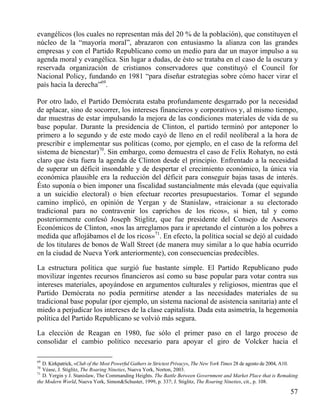evangélicos (los cuales no representan más del 20 % de la población), que constituyen el
núcleo de la “mayoría moral”, abrazaron con entusiasmo la alianza con las grandes
empresas y con el Partido Republicano como un medio para dar un mayor impulso a su
agenda moral y evangélica. Sin lugar a dudas, de ésto se trataba en el caso de la oscura y
reservada organización de cristianos conservadores que constituyó el Council for
Nacional Policy, fundando en 1981 “para diseñar estrategias sobre cómo hacer virar el
país hacia la derecha”69.
Por otro lado, el Partido Demócrata estaba profundamente desgarrado por la necesidad
de aplacar, sino de socorrer, los intereses financieros y corporativos y, al mismo tiempo,
dar muestras de estar impulsando la mejora de las condiciones materiales de vida de su
base popular. Durante la presidencia de Clinton, el partido terminó por anteponer lo
primero a lo segundo y de este modo cayó de lleno en el redil neoliberal a la hora de
prescribir e implementar sus políticas (como, por ejemplo, en el caso de la reforma del
sistema de bienestar)70. Sin embargo, como demuestra el caso de Felix Rohatyn, no está
claro que ésta fuera la agenda de Clinton desde el principio. Enfrentado a la necesidad
de superar un déficit insondable y de despertar el crecimiento económico, la única vía
económica plausible era la reducción del déficit para conseguir bajas tasas de interés.
Ésto suponía o bien imponer una fiscalidad sustancialmente más elevada (que equivalía
a un suicidio electoral) o bien efectuar recortes presupuestarios. Tomar el segundo
camino implicó, en opinión de Yergan y de Stanislaw, «traicionar a su electorado
tradicional para no contravenir los caprichos de los ricos», si bien, tal y como
posteriormente confesó Joseph Stiglitz, que fue presidente del Consejo de Asesores
Económicos de Clinton, «nos las arreglamos para ir apretando el cinturón a los pobres a
medida que aflojábamos el de los ricos»71. En efecto, la política social se dejó al cuidado
de los titulares de bonos de Wall Street (de manera muy similar a lo que había ocurrido
en la ciudad de Nueva York anteriormente), con consecuencias predecibles.
La estructura política que surgió fue bastante simple. El Partido Republicano pudo
movilizar ingentes recursos financieros así como su base popular para votar contra sus
intereses materiales, apoyándose en argumentos culturales y religiosos, mientras que el
Partido Demócrata no podía permitirse atender a las necesidades materiales de su
tradicional base popular (por ejemplo, un sistema nacional de asistencia sanitaria) ante el
miedo a perjudicar los intereses de la clase capitalista. Dada esta asimetría, la hegemonía
política del Partido Republicano se volvió más segura.
La elección de Reagan en 1980, fue sólo el primer paso en el largo proceso de
consolidar el cambio político necesario para apoyar el giro de Volcker hacia el
69

D. Kirkpatrick, «Club of the Most Powerful Gathers in Strictest Privacy», The New York Times 28 de agosto de 2004, A10.
Véase, J. Stiglitz, The Roaring Nineties, Nueva York, Norton, 2003.
71
D. Yergin y J. Stanislaw, The Commanding Heights. The Battle Between Government and Market Place that is Remaking
the Modern World, Nueva York, Simon&Schuster, 1999, p. 337; J. Stiglitz, The Roaring Nineties, cit., p. 108.
70

57

 