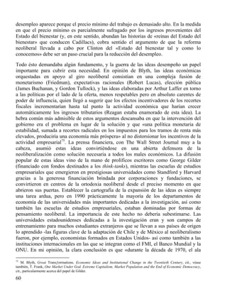 desempleo aparece porque el precio mínimo del trabajo es demasiado alto. En la medida
en que el precio mínimo es parcialmente sufragado por los ingresos provenientes del
Estado del bienestar (y, en este sentido, abundan las historias de «reinas del Estado del
bienestar» que conducen Cadillacs), cobra sentido el argumento de que la reforma
neoliberal llevada a cabo por Clinton del «Estado del bienestar tal y como lo
conocemos» debe ser un paso crucial para la reducción del desempleo.
Todo ésto demandaba algún fundamento, y la guerra de las ideas desempeño un papel
importante para cubrir esta necesidad. En opinión de Blyth, las ideas económicas
orquestadas en apoyo al giro neoliberal consistían en una compleja fusión de
monetarismo (Friedman), expectativas racionales (Robert Lucas), elección pública
(James Buchanan, y Gordon Tullock), y las ideas elaboradas por Arthur Laffer en torno
a las políticas por el lado de la oferta, menos respetables pero en absoluto carentes de
poder de influencia, quien llegó a sugerir que los efectos incentivadores de los recortes
fiscales incrementarían hasta tal punto la actividad económica que harían crecer
automáticamente los ingresos tributarios (Reagan estaba enamorado de esta idea). La
hebra común más admisible de estos argumentos descansaba en que la intervención del
gobierno era el problema en lugar de la solución y que «una política monetaria de
estabilidad, sumada a recortes radicales en los impuestos para los tramos de renta más
elevados, produciría una economía más próspera» al no distorsionar los incentivos de la
actividad empresarial75. La prensa financiera, con The Wall Street Journal muy a la
cabeza, asumió estas ideas convirtiéndose en una abierta defensora de la
neoliberalización como solución necesaria a todos los males económicos. La difusión
popular de estas ideas vino de la mano de prolíficos escritores como George Gilder
(financiado con fondos destinados a los think-tanks), mientras las escuelas de estudios
empresariales que emergieron en prestigiosas universidades como Standford y Harvard
gracias a la generosa financiación brindada por corporaciones y fundaciones, se
convirtieron en centros de la ortodoxia neoliberal desde el preciso momento en que
abrieron sus puertas. Establecer la cartografía de la expansión de las ideas es siempre
una tarea ardua, pero en 1990 prácticamente la mayoría de los departamentos de
economía de las universidades más importantes dedicadas a la investigación, así como
también las escuelas de estudios empresariales, estaban dominadas por formas de
pensamiento neoliberal. La importancia de este hecho no debería subestimarse. Las
universidades estadounidenses dedicadas a la investigación eran y son campos de
entrenamiento para muchos estudiantes extranjeros que se llevan a sus países de origen
lo aprendido -las figuras clave de la adaptación de Chile y de México al neoliberalismo
fueron, por ejemplo, economistas formados en Estados Unidos- así como también a las
instituciones internacionales en las que se integran como el FMI, el Banco Mundial y la
ONU. En mi opinión, la clara conclusión es que «durante la década de 1970, el ala
75

M. Blyth, Great Transƒorrnations. Economic Ideas and Institutional Change in the Twentieth Century, cit., véase
también, T. Frank, One Market Under God. Extreme Capitalism, Market Population and the End of Economic Democracy,
cit., particularmente acerca del papel de Gilder.

60

 