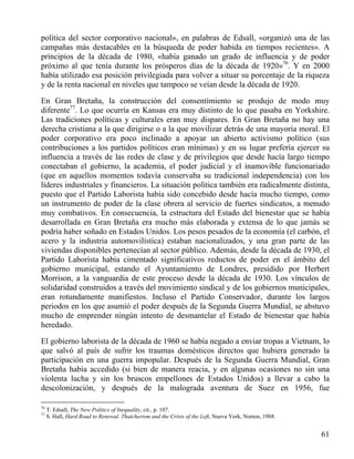 política del sector corporativo nacional», en palabras de Edsall, «organizó una de las
campañas más destacables en la búsqueda de poder habida en tiempos recientes». A
principios de la década de 1980, «había ganado un grado de influencia y de poder
próximo al que tenía durante los prósperos días de la década de 1920»76. Y en 2000
había utilizado esa posición privilegiada para volver a situar su porcentaje de la riqueza
y de la renta nacional en niveles que tampoco se veían desde la década de 1920.
En Gran Bretaña, la construcción del consentimiento se produjo de modo muy
diferente77. Lo que ocurría en Kansas era muy distinto de lo que pasaba en Yorkshire.
Las tradiciones políticas y culturales eran muy dispares. En Gran Bretaña no hay una
derecha cristiana a la que dirigirse o a la que movilizar detrás de una mayoría moral. El
poder corporativo era poco inclinado a apoyar un abierto activismo político (sus
contribuciones a los partidos políticos eran mínimas) y en su lugar prefería ejercer su
influencia a través de las redes de clase y de privilegios que desde hacía largo tiempo
conectaban el gobierno, la academia, el poder judicial y el inamovible funcionariado
(que en aquellos momentos todavía conservaba su tradicional independencia) con los
líderes industriales y financieros. La situación política también era radicalmente distinta,
puesto que el Partido Laborista había sido concebido desde hacía mucho tiempo, como
un instrumento de poder de la clase obrera al servicio de fuertes sindicatos, a menudo
muy combativos. En consecuencia, la estructura del Estado del bienestar que se había
desarrollada en Gran Bretaña era mucho más elaborada y extensa de lo que jamás se
podría haber soñado en Estados Unidos. Los pesos pesados de la economía (el carbón, el
acero y la industria automovilística) estaban nacionalizados, y una gran parte de las
viviendas disponibles pertenecían al sector público. Además, desde la década de 1930, el
Partido Laborista había cimentado significativos reductos de poder en el ámbito del
gobierno municipal, estando el Ayuntamiento de Londres, presidido por Herbert
Morrison, a la vanguardia de este proceso desde la década de 1930. Los vínculos de
solidaridad construidos a través del movimiento sindical y de los gobiernos municipales,
eran rotundamente manifiestos. Incluso el Partido Conservador, durante los largos
periodos en los que asumió el poder después de la Segunda Guerra Mundial, se abstuvo
mucho de emprender ningún intento de desmantelar el Estado de bienestar que había
heredado.
El gobierno laborista de la década de 1960 se había negado a enviar tropas a Vietnam, lo
que salvó al país de sufrir los traumas domésticos directos que hubiera generado la
participación en una guerra impopular. Después de la Segunda Guerra Mundial, Gran
Bretaña había accedido (si bien de manera reacia, y en algunas ocasiones no sin una
violenta lucha y sin los bruscos empellones de Estados Unidos) a llevar a cabo la
descolonización, y después de la malograda aventura de Suez en 1956, fue
76
77

T. Edsall, The New Politics of Inequality, cit., p. 107.
S. Hall, Hard Road to Renewal. Thatcherism and the Crisis of the Left, Nueva York, Norton, 1988.

61

 