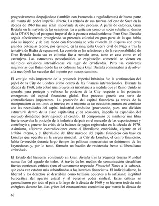progresivamente despojándose (también con frecuencia a regañadientes) de buena parte
del manto del poder imperial directo. La retirada de sus fuerzas del este de Suez en la
década de 1960 fue una señal importante de este proceso. A partir de entonces, Gran
Bretaña en la mayoría de las ocasiones iba a participar como un socio subalterno dentro
de la OTAN bajo el paraguas imperial de la potencia estadounidense. Pero Gran Bretaña
seguía efectivamente protegiendo su presencia colonial en gran parte de lo que había
sido su imperio y de este modo con frecuencia se veía envuelta en disputas con otras
grandes potencias (como, por ejemplo, en la sangrienta Guerra civil de Nigeria tras la
tentativa de Biafra de separarse). La cuestión de las relaciones y de la responsabilidad de
Gran Bretaña hacia sus ex colonias fue a menudo tensa, tanto en casa como en el
extranjero. Las estructuras neocoloniales de explotación comercial se vieron en
múltiples ocasiones intensificadas en lugar de erradicadas. Pero las corrientes
migratorias que fluían desde las ex colonias hacia Gran Bretaña comenzaban a devolver
a la metrópoli las secuelas del imperio por nuevos caminos.
El vestigio más importante de la presencia imperial británica fue la continuación del
papel de la City de Londres como centro de las finanzas internacionales. Durante la
década de 1960, ésto cobró una progresiva importancia a medida que el Reino Unido se
apuraba para proteger y reforzar la posición de la City respecto a las potencias
emergentes del capital financiero global. Este proceso generó una serie de
contradicciones importantes. La protección del capital financiero (a través de la
manipulación de los tipos de interés) en la mayoría de las ocasiones entraba en conflicto
con las necesidades del capital industrial doméstico (provocando, pues, una división
estructural dentro de la clase capitalista) y, en ocasiones, impedía la expansión del
mercado doméstico (restringiendo el crédito). El compromiso de mantener una libra
fuerte socavaba la posición de la industria del país en el mercado de las exportaciones y
contribuyó a generar las crisis de la balanza de pagos registradas en la década de 1970.
Asimismo, afloraron contradicciones entre el liberalismo embridado, vigente en el
ámbito interno, y el liberalismo del libre mercado del capital financiero con base en
Londres que operaba en la escena mundial. La City de Londres, el centro financiero,
había favorecido durante largo tiempo las políticas monetaristas en detrimento de las
keynesianas y, por lo tanto, formaba un bastión de resistencia frente al liberalismo
embridado.
El Estado del bienestar construido en Gran Bretaña tras la Segunda Guerra Mundial
nunca fue del agrado de todos. A través de los medios de comunicación circulaban
fuertes corrientes críticas (con el sumamente respetado Financial Times a la cabeza),
que cada vez estaban más subordinadas a los intereses financieros. El individualismo, la
libertad y los derechos se describían como términos opuestos a la asfixiante ineptitud
burocrática del aparato estatal y al opresivo poder sindical. Estas críticas se
generalizaron por todo el país a lo largo de la década de 1960 y se hicieron todavía más
enérgicas durante los días grises del estancamiento económico que marcó la década de
62

 