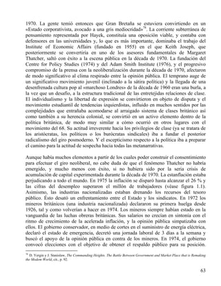1970. La gente temió entonces que Gran Bretaña se estuviera convirtiendo en un
«Estado corporativista, avocado a una gris mediocridad»78. La corriente subterránea de
pensamiento representada por Hayek, constituía una oposición viable, y contaba con
defensores en las universidades y, lo que es más importante, dominaba el trabajo del
Institute of Economic Affairs (fundado en 1955) en el que Keith Joseph, que
posteriormente se convertiría en uno de los asesores fundamentales de Margaret
Thatcher, saltó con éxito a la escena pública en la década de 1970. La fundación del
Centre for Policy Studies (1974) y del Adam Smith Institute (1976), y el progresivo
compromiso de la prensa con la neoliberalización durante la década de 1970, afectaron
de modo significativo al clima respirado entre la opinión pública. El temprano auge de
un significativo movimiento juvenil (inclinado a la sátira política) y la llegada de una
desenfrenada cultura pop al «marchoso Londres» de la década de 1960 eran una burla, a
la vez que un desafío, a la estructura tradicional de las entretejidas relaciones de clase.
El individualismo y la libertad de expresión se convirtieron en objeto de disputa y el
movimiento estudiantil de tendencias izquierdistas, influido en muchos sentidos por las
complejidades que entrañaba acomodarse al arraigado sistema de clases británico así
como también a su herencia colonial, se convirtió en un activo elemento dentro de la
política británica, de modo muy similar a cómo ocurrió en otros lugares con el
movimiento del 68. Su actitud irreverente hacia los privilegios de clase (ya se tratara de
los aristócratas, los políticos o los burócratas sindicales) iba a fundar el posterior
radicalismo del giro posmoderno. Y el escepticismo respecto a la política iba a preparar
el camino para la actitud de sospecha hacia todas las metanarrativas.
Aunque había muchos elementos a partir de los cuales poder construir el consentimiento
para efectuar el giro neoliberal, no cabe duda de que el fenómeno Thatcher no habría
emergido, y mucho menos con éxito, si no hubiera sido por la seria crisis de
acumulación de capital experimentada durante la década de 1970. La estanflación estaba
perjudicando a todo el mundo. En 1975 la inflación se disparó hasta alcanzar el 26 % y
las cifras del desempleo superaron el millón de trabajadores (véase figura 1.1).
Asimismo, las industrias nacionalizadas estaban drenando los recursos del tesoro
público. Ésto desató un enfrentamiento entre el Estado y los sindicatos. En 1972 los
mineros británicos (una industria nacionalizada) declararon su primera huelga desde
1926, tal y como volverían a hacer en 1974. Los mineros siempre habían estado en la
vanguardia de las luchas obreras británicas. Sus salarios no crecían en sintonía con el
ritmo de crecimiento de la acelerada inflación, y la opinión pública simpatizaba con
ellos. El gobierno conservador, en medio de cortes en el suministro de energía eléctrica,
declaró el estado de emergencia, decretó una jornada laboral de 3 días a la semana y
buscó el apoyo de la opinión pública en contra de los mineros. En 1974, el gobierno
convocó elecciones con el objetivo de obtener el respaldo público para su posición.
78

D. Yergin y J. Stanislaw, The Commanding Heights. The Battle Between Government and Market Place that is Remaking
the Modem World, cit., p. 92.

63

 