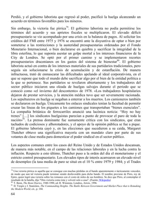 Perdió, y el gobierno laborista que regresó al poder, pacificó la huelga alcanzando un
acuerdo en términos favorables para los mineros.
Sin embargo, la victoria fue pírrica79. El gobierno laborista no podía permitirse los
términos del acuerdo y sus aprietos fiscales se multiplicaron. El elevado déficit
presupuestario se vio acompañado por una crisis en la balanza de pagos. Al solicitar los
créditos del FMI entre 1975 y 1976 se encontró ante la disyuntiva de optar o bien por
someterse a las restricciones y la austeridad presupuestarias ordenadas por el Fondo
Monetario Internacional, o bien declararse en quiebra y sacrificar la integridad de la
libra esterlina, lo que suponía asestar un golpe mortal a los intereses financieros de la
City de Londres. Se optó por el primer camino y se implementaron recortes
presupuestarios draconianos en los gastos del sistema de bienestar80. El gobierno
laborista actuó en contra de los intereses materiales de sus partidarios tradicionales, pero
seguía sin solucionarse la crisis de acumulación y de estanflación. De manera
infructuosa, trató de enmascarar las dificultades apelando al ideal corporativista, en el
que se supone que todo el mundo debe sacrificar algo por el bien de la entidad política a
la que se pertenece. Sus partidarios se revelaron abiertamente y los trabajadores del
sector público iniciaron una oleada de huelgas salvajes durante el periodo que se
conoció como «el invierno del descontento» de 1978. «Los trabajadores hospitalarios
dejaron de prestar servicios, y la atención médica tuvo que ser severamente racionada.
Los sepultureros en huelga se negaban a enterrar a los muertos. Los camioneros también
se declararon en huelga. Únicamente los enlaces sindicales tenían la facultad de permitir
cruzar las líneas de los piquetes a los camiones que transportaban “bienes esenciales”.
La compañía británica de ferrocarriles anunció una lacónica noticia: “Hoy no hay
trenes” […] los sindicatos huelguistas parecían a punto de provocar el paro de toda la
nación»81. La prensa dominante fue sumamente crítica con los sindicatos, que eran
tachados de codiciosos y alborotadores, y el apoyo de la opinión pública se fue a pique.
El gobierno laborista cayó y, en las elecciones que sucedieron a su caída, Margaret
Thatcher obtuvo una significativa mayoría con un mandato claro por parte de sus
votantes de clase media para domesticar el poder sindical en el sector público.
Los aspectos comunes entre los casos del Reino Unido y de Estados Unidos descansan,
de manera más notable, en el campo de las relaciones laborales y en la lucha contra la
inflación. Respecto a esto último, Thatcher puso a la orden del día el monetarismo y el
estricto control presupuestario. Los elevados tipos de interés acarrearon un elevado nivel
de desempleo (la tasa media de paro se situó en el 10 % entre 1979 y 1984; y el Trades
79

Una victoria pírrica es aquélla que se consigue con muchas pérdidas en el bando aparentemente o tácticamente vencedor,
de modo que aun tal victoria puede terminar siendo desfavorable para dicho bando. El nombre proviene de Pirro, rey de
Epiro, quien logró una victoria sobre los romanos con el costo de miles de sus hombres. Se dice que Pirro, al contemplar el
resultado de la batalla, dijo "Otra victoria como ésta y volveré solo a casa". (Fuente: Wikipedia)
80
T. Benn, The Benn Diaries, 1940-1990, ed. R. Winstone, Londres, Arrow, 1996.
81
D. Yergin y J. Stanislaw, The Commanding Heights. The Battle Between Government and Market Place that is Remaking
the Modern World, cit., p. 104.

64

 