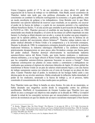 Union Congress perdió el 17 % de sus miembros en cinco años). E1 poder de
negociación de la fuerza de trabajo se vio debilitado. Alan Budd, asesor económico de
Thatcher, indicó más tarde que «las políticas efectuadas en la década de 1980
consistentes en combatir la inflación restringiendo la economía y el gasto público, eran
un modo encubierto de golpear a los trabajadores». Gran Bretaña creó lo que Marx
denominó «un ejército industrial de reserva» cuyo resultado, en su opinión, era socavar
el poder de la fuerza de trabajo y a partir de ese momento permitir a los capitalistas
obtener beneficios fáciles. Y en una acción que emulaba la provocación de Reagan hacia
la PATCO en 1981, Thatcher provocó el estallido de una huelga de mineros en 1984
anunciando una oleada de despidos y el cierre de las minas (el carbón importado era más
barato). La huelga se dilató durante casi un año y, a pesar de recabar una gran simpatía y
apoyo de la opinión pública, los mineros perdieron. Se había roto la defensa de un
elemento medular del movimiento obrero británico82. Thatcher redujo todavía más el
poder sindical abriendo el Reino Unido a la competencia y a la inversión extranjera.
Durante la década de 1980, la competencia extranjera demolió gran parte de la industria
tradicional británica; la industria siderúrgica (Sheffield) y los astilleros (Glasgow)
prácticamente desaparecieron en unos pocos años llevándose consigo una buena parte
del poder sindical. Thatcher destruyó efectivamente la nacionalizada industria
automovilística nativa del Reino Unido, que tenía fuertes sindicatos y tradiciones
obreras militantes, y en su lugar ofreció el Reino Unido como plataforma marítima para
que las compañías automovilísticas japonesas buscaran su acceso a Europa83. Estas
empresas construyeron sus plantas en zonas rurales y contrataron a trabajadores no
sindicados que acataran el régimen de relaciones laborales de Japón. El efecto global fue
transformar el Reino Unido en un país de salarios relativamente bajos y con una fuerza
de trabajo sumamente sumisa (en relación con el resto de Europa) en un plazo de diez
años. Cuando Thatcher dejó el poder, la incidencia de las huelgas había caído a una
décima parte de sus niveles anteriores. Había erradicado la inflación, había domeñado el
poder de los sindicatos, amansado a la fuerza de trabajo y, en el proceso, había
construido el consentimiento de la clase media para sus políticas.
Pero Thatcher tenía que librar la batalla en otros frentes. En más de un municipio, se
había desatado una magnífica acción desde la retaguardia contra las políticas
neoliberales. Sheffield, el Ayuntamiento de Greater London (que Thatcher tuvo que
abolir en aras a conseguir sus objetivos más amplios en la década de 1980) y Liverpool
(donde la mitad de los concejales tuvieron que ser encarcelados) constituyeron centros
activos de resistencia en que los ideales de un nuevo socialismo municipal si bien fueron

82

R. Brooks, “Maggie's Man. We Were Wrong”, The Observer, 21 de junio de 1992, p. 15; P. Hall, Governing the
Economy. The Politics of State Intervention in Britain and France, Oxford, Oxford University Press, 1986; M. FourcadeGourinchas y S. Babb, «The Rebirth of the Liberal Creed. Paths to Neoliberalism in Four Countries», American Journal of
Sociology 108 (2002), pp. 542-549.

83

T. Hayter y D. Harvey (eds.), The Factory in the City, Brighton, Mansell, 1995.

65

 