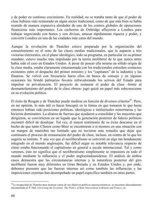 y de poder en continuo crecimiento. En realidad, no se trataba tanto de que el poder de
clase hubiera sido restaurado en algún sector tradicional, como de que más bien se había
reunido de manera expansiva alrededor de uno de los centros globales de operaciones
financieras más importantes. Los cachorros de Oxbridge afluyeron a Londres para
trabajar negociando con bonos y con divisas, amasar rápidamente riqueza y poder, y
convertir Londres en una de las ciudades más caras del mundo.
Aunque la revolución de Thatcher estuvo preparada por la organización del
consentimiento en el seno de las clases medias tradicionales, que la auparon a tres
victorias electorales, en el plano ideológico, todo su programa, en particular en su primer
mandato, estuvo mucho más impulsado por la teoría neoliberal de lo que nunca antes
había sido el caso en Estados Unidos. A pesar de poseer ella misma un sólido origen de
la clase media, estaba claramente entusiasmada con los tradicionales estrechos contactos
existentes entre el despacho del primer ministro y los “capitanes” de la industria y las
finanzas. Se volvió con frecuencia hacia ellos en busca de consejo y en algunas
ocasiones les brindó palmarios favores infravalorando los activos del Estado para
impulsar su privatización. El proyecto de restaurar el poder de clase -frente al
desmantelamiento del poder de la clase obrera- jugó quizá un papel más subconsciente
en su evolución política.
El éxito de Reagan y de Thatcher puede medirse en función de diversos criterios85. Pero,
en mi opinión, lo más útil es hacer hincapié en la forma en que tomaron lo que hasta
entonces habían sido posiciones políticas, ideológicas e intelectuales minoritarias y las
hicieron dominantes. La alianza de fuerzas que ayudaron a consolidar y las mayorías que
dirigieron, se convirtieron en un legado que la generación posterior de líderes políticos
encontró difícil de desalojar. Tal vez, el mayor testimonio de su éxito descanse en el
hecho de que tanto Clinton como Blair se encontraran a sí mismos en una situación con
un margen de maniobra tan limitado que no tuvieron más remedio que dejar que
continuara el proceso de restauración del poder de clase, incluso, en contra de lo que les
sugería su instinto. Y una vez que el neoliberalismo se convirtió en algo tan hondamente
integrado en el mundo anglosajón, fue difícil negar su notable relevancia respecto de
cómo estaba funcionando el capitalismo en general a escala internacional. Tal y como
veremos, ésto no significa que el neoliberalismo simplemente se impusiera en todo el
mundo mediante la influencia y el poder angloestadounidense. El análisis de ambos
casos demuestra que las circunstancias internas y la naturaleza posterior del giro
neoliberal fueron muy diferentes en Gran Bretaña y en Estados Unidos y, por ende,
debemos presumir que las fuerzas internas así como también las influencias y las
imposiciones externas han desempeñado un papel específico también en otras partes.
85

La incapacidad de Thatcher para alcanzar varios de sus objetivos políticos macroeconómicos, se encuentra adecuadamente
documentada en P. Hall, Governing the Economy. The Politcs of State Intervention in Britain and France, cit.

68

 