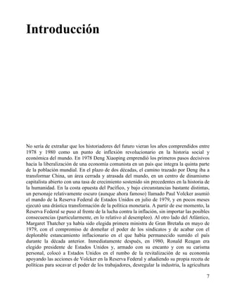 Introducción

No sería de extrañar que los historiadores del futuro vieran los años comprendidos entre
1978 y 1980 como un punto de inflexión revolucionario en la historia social y
económica del mundo. En 1978 Deng Xiaoping emprendió los primeros pasos decisivos
hacia la liberalización de una economía comunista en un país que integra la quinta parte
de la población mundial. En el plazo de dos décadas, el camino trazado por Deng iba a
transformar China, un área cerrada y atrasada del mundo, en un centro de dinamismo
capitalista abierto con una tasa de crecimiento sostenido sin precedentes en la historia de
la humanidad. En la costa opuesta del Pacífico, y bajo circunstancias bastante distintas,
un personaje relativamente oscuro (aunque ahora famoso) llamado Paul Volcker asumió
el mando de la Reserva Federal de Estados Unidos en julio de 1979, y en pocos meses
ejecutó una drástica transformación de la política monetaria. A partir de ese momento, la
Reserva Federal se puso al frente de la lucha contra la inflación, sin importar las posibles
consecuencias (particularmente, en lo relativo al desempleo). Al otro lado del Atlántico,
Margaret Thatcher ya había sido elegida primera ministra de Gran Bretaña en mayo de
1979, con el compromiso de domeñar el poder de los sindicatos y de acabar con el
deplorable estancamiento inflacionario en el que había permanecido sumido el país
durante la década anterior. Inmediatamente después, en 1980, Ronald Reagan era
elegido presidente de Estados Unidos y, armado con su encanto y con su carisma
personal, colocó a Estados Unidos en el rumbo de la revitalización de su economía
apoyando las acciones de Volcker en la Reserva Federal y añadiendo su propia receta de
políticas para socavar el poder de los trabajadores, desregular la industria, la agricultura
7

 