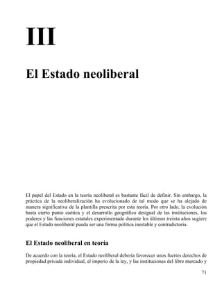 III
El Estado neoliberal

El papel del Estado en la teoría neoliberal es bastante fácil de definir. Sin embargo, la
práctica de la neoliberalización ha evolucionado de tal modo que se ha alejado de
manera significativa de la plantilla prescrita por esta teoría. Por otro lado, la evolución
hasta cierto punto caótica y el desarrollo geográfico desigual de las instituciones, los
poderes y las funciones estatales experimentado durante los últimos treinta años sugiere
que el Estado neoliberal pueda ser una forma política inestable y contradictoria.

El Estado neoliberal en teoría
De acuerdo con la teoría, el Estado neoliberal debería favorecer unos fuertes derechos de
propiedad privada individual, el imperio de la ley, y las instituciones del libre mercado y
71

 
