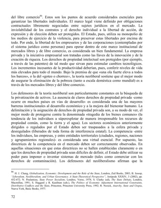 del libre comercio86. Estos son los puntos de acuerdo considerados esenciales para
garantizar las libertades individuales. El marco legal viene definido por obligaciones
contractuales libremente negociadas entre sujetos jurídicos en el mercado. La
inviolabilidad de los contratos y el derecho individual a la libertad de acción, de
expresión y de elección deben ser protegidos. El Estado, pues, utiliza su monopolio de
los medios de ejercicio de la violencia, para preservar estas libertades por encima de
todo. Por ende, la libertad de los empresarios y de las corporaciones (contempladas por
el sistema jurídico como personas) para operar dentro de este marco institucional de
mercados libres y de libre comercio, es considerada un bien fundamental. La empresa
privada y la iniciativa empresarial son tratadas como las llaves de la innovación y de la
creación de riqueza. Los derechos de propiedad intelectual son protegidos (por ejemplo,
a través de las patentes) de tal modo que sirvan para estimular cambios tecnológicos.
Los incrementos incesantes de la productividad deberían, pues, conferir niveles de vida
más elevados para todo el mundo. Bajo la premisa de que «una ola fuerte eleva a todos
los barcos», o la del «goteo o chorreo››, la teoría neoliberal sostiene que el mejor modo
de asegurar la eliminación de la pobreza (tanto a escala doméstica como mundial) es a
través de los mercados libres y del libre comercio.
Los defensores de la teoría neoliberal son particularmente constantes en la búsqueda de
la privatización de activos. La ausencia de claros derechos de propiedad privada -como
ocurre en muchos países en vías de desarrollo- es considerada una de las mayores
barreras institucionales al desarrollo económico y a la mejora del bienestar humano. La
delimitación y la asignación de derechos de propiedad privada son, a su modo de ver, el
mejor modo de protegerse contra la denominada «tragedia de los bienes comunes» (la
tendencia de los individuos a súperexplotar de manera irresponsable los recursos de
propiedad común, como la tierra y el agua). Los sectores económicos anteriormente
dirigidos o regulados por el Estado deben ser traspasados a la esfera privada y
desregulados (liberados de toda forma de interferencia estatal). La competencia -entre
los individuos, las empresas, y entre entidades territoriales (ciudades, regiones, naciones
y agrupamientos regionales)- es considerada una virtud esencial. Por supuesto, las
directrices de la competencia en el mercado deben ser correctamente observadas. En
aquellas situaciones en que estas directrices no se hallen establecidas claramente o en
que los derechos de propiedad privada sean difíciles de definir, el Estado debe utilizar su
poder para imponer o inventar sistemas de mercado (tales como comerciar con los
derechos de contaminación). Los defensores del neoliberalismo afirman que la
86

H. J. Chang, Globalization, Economic: Development and the Role of the State, Londres, Zed Books, 2003; B. Jessop,
“Liberalism, Neoliberalism, and Urban Governance. A State-Theoretical Perspective”, Antipode XXXIV, 3 (2002), pp.
452-472; N. Poulantzas, State Power Socialism, Londres, Verso, 1978; S. Clarke (ed), The State Debate, Londres,
Macmillan, 1991; S. Haggard y R. Kaufman (eds.), The Politics of Economic Adjustment International Constraints,
Distributive Conﬂicts and the State, Princeton, Princeton University Press, 1992; R. Nozick, Anarchy, State and Utopia,
Nueva York, Basic Books, 1977.

72

 