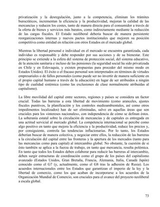 privatización y la desregulación, junto a la competencia, eliminan los trámites
burocráticos, incrementan la eficiencia y la productividad, mejoran la calidad de las
mercancías y reducen los costes, tanto de manera directa para el consumidor a través de
la oferta de bienes y servicios más baratos, como indirectamente mediante la reducción
de las cargas fiscales. El Estado neoliberal debería buscar de manera persistente
reorganizaciones internas y nuevos pactos institucionales que mejoren su posición
competitiva como entidad en relación con otros Estados en el mercado global.
Mientras la libertad personal e individual en el mercado se encuentra garantizada, cada
individuo es responsable y debe responder por sus acciones y de su bienestar. Este
principio se extiende a la esfera del sistema de protección social, del sistema educativo,
de la atención sanitaria e incluso de las pensiones (la seguridad social ha sido privatizada
en Chile y en Eslovaquia, y existen propuestas para proceder del mismo modo en
Estados Unidos). El éxito o el fracaso personal son interpretados en términos de virtudes
empresariales o de fallos personales (como puede ser no invertir de manera suficiente en
el propio capital humano a través de la educación) en lugar de ser atribuidos a ningún
tipo de cualidad sistémica (como las exclusiones de clase normalmente atribuidas al
capitalismo).
La libre movilidad del capital entre sectores, regiones y países se considera un factor
crucial. Todas las barreras a esta libertad de movimiento (como aranceles, ajustes
fiscales punitivos, la planificación y los controles medioambientales, así como otros
impedimentos localizados) han de ser eliminadas, salvo en aquellas áreas que son
cruciales para los «intereses nacionales», con independencia de cómo se definan éstos.
La soberanía estatal sobre la circulación de mercancías y de capitales es entregada en
una actitud servicial al mercado global. La competencia internacional se percibe como
algo positivo en tanto que mejora la eficiencia y la productividad, reduce los precios y,
por consiguiente, controla las tendencias inflacionarias. Por lo tanto, los Estados
deberían buscar de manera colectiva, y negociar entre ellos, la reducción de las barreras
a la circulación del capital entre las fronteras y la apertura de los mercados (tanto para
las mercancías como para capital) al intercambio global. No obstante, la cuestión de si
ésto también se aplica a la fuerza de trabajo, en tanto que mercancía, resulta polémica.
En tanto que todos los Estados deben colaborar para reducir las barreras al intercambio,
deben surgir estructuras de coordinación como el grupo de los países del capitalismo
avanzado (Estados Unidos, Gran Bretaña, Francia, Alemania, Italia, Canadá Japón)
conocido como el G7 (y, actualmente, como el G8 tras la adhesión de Rusia). Los
acuerdos internacionales entre los Estados que garantizan el imperio de la ley y la
libertad de comercio, como los que acaban de incorporarse a los acuerdos de la
Organización Mundial de Comercio, son cruciales para el avance del proyecto neoliberal
a escala global.

73

 