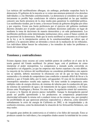 Los teóricos del neoliberalismo albergan, sin embargo, profundas sospechas hacia la
democracia. El gobierno de la mayoría se ve como una amenaza potencial a los derechos
individuales y a las libertades constitucionales. La democracia se considera un lujo, que
únicamente es posible bajo condiciones de relativa prosperidad en las que también
concurre una fuerte presencia de la clase media para garantizar la estabilidad política.
Los neoliberales tienden, por lo tanto, a favorecer formas de gobierno dirigidas por elites
y por expertos. Existe una fuerte preferencia por el ejercicio del gobierno mediante
decretos dictados por el poder ejecutivo y mediante decisiones judiciales en lugar de
mediante la toma de decisiones de manera democrática y en sede parlamentaria. Los
neoliberales prefieren aislar determinadas instituciones clave, como el banco central, de
las presiones de la democracia. Dado que la teoría neoliberal se concentra en el imperio
de la ley y en la interpretación estricta de la constitucionalidad, se infiere que el
conflicto y la oposición deben ser dirimidos a través de la mediación de los tribunales.
Los individuos deben buscar las soluciones y los remedios de todos los problemas a
través del sistema legal.

Tensiones y contradicciones
Existen algunas áreas oscuras así como también puntos de conflicto en el seno de la
teoría general del Estado neoliberal. En primer lugar, está el problema de cómo
interpretar el poder monopolista. La competencia a menudo acaba convertida en
monopolio o en oligopolio, ya que las empresas más fuertes expulsan a las más débiles.
La mayoría de los teóricos del neoliberalismo no consideran problemático este aspecto
(en su opinión, debería maximizar la eficiencia) con tal de que no haya barreras
sustanciales a la entrada de competidores (una condición a menudo difícil de llevar a la
práctica y que el Estado debe, por lo tanto, salvaguardar). El caso de los denominados
«monopolios naturales» resulta más espinoso. No tiene sentido la competencia entre
múltiples redes de energía eléctrica, de sistemas de tuberías para la conducción del gas,
de sistemas de suministro de agua y de tratamiento de las aguas residuales, o de líneas
férreas entre Washington y Boston. En estas áreas, la regulación estatal del suministro,
el acceso y la fijación de precios parece ineludible. Aunque la desregulación parcial
puede ser posible (permitiendo a los productores en competencia proporcionar
electricidad utilizando la misma red o conducir trenes en las mismas vías, por ejemplo)
las posibilidades de que aparezcan prácticas especulativas y abusivas, como demostró
sobradamente la crisis de energía de California en 2002, o de irregularidades y de
confusión extremas, como ha demostrado la situación de los ferrocarriles británicos, son
muy reales.
El segundo gran ámbito de controversia es el relativo a los fallos del mercado. Éstos se
producen cuando los individuos y las compañías eluden asumir la totalidad de los costes
74

 
