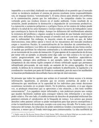 imputables a su actividad, eludiendo sus responsabilidades al no permitir que el mercado
valore su incidencia mediante el sistema de precios resultante (estas responsabilidades
son, en lenguaje técnico, “externalizadas”). El tema clásico para abordar este problema
es la contaminación, puesto que los individuos y las compañías eluden los costes
vertiendo gratis sus residuos tóxicos en el medio ambiente. Como resultado de su
actuación, puede producirse la destrucción o degradación de ecosistemas productivos.
La exposición a sustancias peligrosas o a peligros físicos en los centros de trabajo puede
afectar a la salud de los seres humanos e incluso reducir la reserva de trabajadores sanos
que constituyen la fuerza de trabajo. Aunque los defensores del neoliberalismo admiten
la existencia del problema y algunos aceptan la necesidad de una limitada intervención
estatal, otros defienden la inacción porque el remedio será casi con toda seguridad peor
que la enfermedad. Sin embargo, la mayoría estaría de acuerdo en que, de haber
intervenciones, éstas deben operar a través de los mecanismos del mercado (mediante
cargas o incentivos fiscales, la comercialización de los derechos de contaminación, y
otras medidas similares). Los fallos de la competencia son tratados de una forma similar.
A medida que proliferan las relaciones contractuales y la subcontratación puede incurrirse
en un incremento de los costes de transacción. El gran aparato de la especulación de divisas,
por tomar sólo un ejemplo, se presenta como algo cada vez más costoso a la vez que se
vuelve progresivamente más fundamental para capturar beneficios especulativos.
Igualmente, emergen otros problemas si, por ejemplo, todos los hospitales en mutua
competencia de una misma región compran el mismo sofisticado equipo que permanece
infrautilizado provocando, de este modo, un aumento de los costes agregados. En este
sentido, la defensa de la contención del gasto mediante la planificación, la regulación y la
coordinación vinculante por parte del Estado es contundente, pero de nuevo los neoliberales
se muestran profundamente desconfiados hacia este tipo de intervenciones.
Se presume que todos los agentes que actúan en el mercado tienen acceso a la misma
información. Igualmente, se presume que no existen asimetrías de poder o de
información que interfieran en la capacidad de los individuos para tomar decisiones
económicas racionales en su propio interés. En la práctica, raramente, si es que alguna
vez, se producen situaciones que se aproximen a esta situación, y ésto tiene notables
consecuencias87. Los jugadores mejor informados y más poderosos poseen una ventaja
que pueden fácilmente explotar para conseguir todavía más información y un mayor
poder relativo. Por otro lado, el establecimiento de derechos de propiedad intelectual (las
patentes) estimula el «predominio de la búsqueda de rentas». Los actores que poseen
derechos sobre patentes utilizan su poder monopolista para fijar precios monopolistas y
evitar la transferencia de tecnología, excepto a un coste muy elevado. Por lo tanto, con el
transcurso del tiempo, las relaciones de poder asimétricas tienden a incrementarse y no a
reducirse, a menos que el Estado intervenga para contrarrestarlas. La idea neoliberal de
87

J. Stiglitz, autor de The Roaring Nineties (Nueva York, Norton, 2003), obtuvo su Premio Nóbel por sus estudios sobre el
modo en las asimetrías de información afectaban al comportamiento y a los resultados del mercado.

75

 