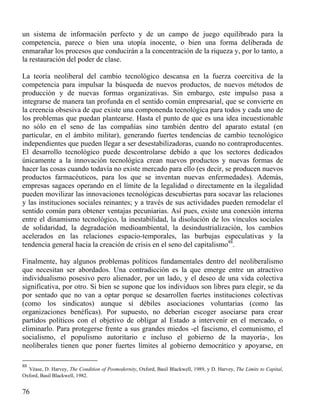 un sistema de información perfecto y de un campo de juego equilibrado para la
competencia, parece o bien una utopía inocente, o bien una forma deliberada de
enmarañar los procesos que conducirán a la concentración de la riqueza y, por lo tanto, a
la restauración del poder de clase.
La teoría neoliberal del cambio tecnológico descansa en la fuerza coercitiva de la
competencia para impulsar la búsqueda de nuevos productos, de nuevos métodos de
producción y de nuevas formas organizativas. Sin embargo, este impulso pasa a
integrarse de manera tan profunda en el sentido común empresarial, que se convierte en
la creencia obsesiva de que existe una componenda tecnológica para todos y cada uno de
los problemas que puedan plantearse. Hasta el punto de que es una idea incuestionable
no sólo en el seno de las compañías sino también dentro del aparato estatal (en
particular, en el ámbito militar), generando fuertes tendencias de cambio tecnológico
independientes que pueden llegar a ser desestabilizadoras, cuando no contraproducentes.
El desarrollo tecnológico puede descontrolarse debido a que los sectores dedicados
únicamente a la innovación tecnológica crean nuevos productos y nuevas formas de
hacer las cosas cuando todavía no existe mercado para ello (es decir, se producen nuevos
productos farmacéuticos, para los que se inventan nuevas enfermedades). Además,
empresas sagaces operando en el límite de la legalidad o directamente en la ilegalidad
pueden movilizar las innovaciones tecnológicas descubiertas para socavar las relaciones
y las instituciones sociales reinantes; y a través de sus actividades pueden remodelar el
sentido común para obtener ventajas pecuniarias. Así pues, existe una conexión interna
entre el dinamismo tecnológico, la inestabilidad, la disolución de los vínculos sociales
de solidaridad, la degradación medioambiental, la desindustrialización, los cambios
acelerados en las relaciones espacio-temporales, las burbujas especulativas y la
tendencia general hacia la creación de crisis en el seno del capitalismo88.
Finalmente, hay algunos problemas políticos fundamentales dentro del neoliberalismo
que necesitan ser abordados. Una contradicción es la que emerge entre un atractivo
individualismo posesivo pero alienador, por un lado, y el deseo de una vida colectiva
significativa, por otro. Si bien se supone que los individuos son libres para elegir, se da
por sentado que no van a optar porque se desarrollen fuertes instituciones colectivas
(como los sindicatos) aunque sí débiles asociaciones voluntarias (como las
organizaciones benéficas). Por supuesto, no deberían escoger asociarse para crear
partidos políticos con el objetivo de obligar al Estado a intervenir en el mercado, o
eliminarlo. Para protegerse frente a sus grandes miedos -el fascismo, el comunismo, el
socialismo, el populismo autoritario e incluso el gobierno de la mayoría-, los
neoliberales tienen que poner fuertes límites al gobierno democrático y apoyarse, en
88

Véase, D. Harvey, The Condition of Posmodernity, Oxford, Basil Blackwell, 1989, y D. Harvey, The Limits to Capital,
Oxford, Basil Blackwell, 1982.

76

 