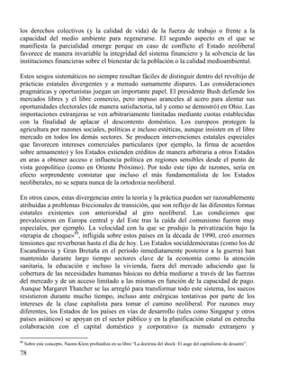 los derechos colectivos (y la calidad de vida) de la fuerza de trabajo o frente a la
capacidad del medio ambiente para regenerarse. El segundo aspecto en el que se
manifiesta la parcialidad emerge porque en caso de conflicto el Estado neoliberal
favorece de manera invariable la integridad del sistema financiero y la solvencia de las
instituciones financieras sobre el bienestar de la población o la calidad medioambiental.
Estos sesgos sistemáticos no siempre resultan fáciles de distinguir dentro del revoltijo de
prácticas estatales divergentes y a menudo sumamente dispares. Las consideraciones
pragmáticas y oportunistas juegan un importante papel. El presidente Bush defiende los
mercados libres y el libre comercio, pero impuso aranceles al acero para alentar sus
oportunidades electorales (de manera satisfactoria, tal y como se demostró) en Ohio. Las
importaciones extranjeras se ven arbitrariamente limitadas mediante cuotas establecidas
con la finalidad de aplacar el descontento doméstico. Los europeos protegen la
agricultura por razones sociales, políticas e incluso estéticas, aunque insisten en el libre
mercado en todos los demás sectores. Se producen intervenciones estatales especiales
que favorecen intereses comerciales particulares (por ejemplo, la firma de acuerdos
sobre armamento) y los Estados extienden créditos de manera arbitraria a otros Estados
en aras a obtener acceso e influencia política en regiones sensibles desde el punto de
vista geopolítico (como en Oriente Próximo). Por todo este tipo de razones, sería en
efecto sorprendente constatar que incluso el más fundamentalista de los Estados
neoliberales, no se separa nunca de la ortodoxia neoliberal.
En otros casos, estas divergencias entre la teoría y la práctica pueden ser razonablemente
atribuidas a problemas friccionales de transición, que son reflejo de las diferentes formas
estatales existentes con anterioridad al giro neoliberal. Las condiciones que
prevalecieron en Europa central y del Este tras la caída del comunismo fueron muy
especiales, por ejemplo. La velocidad con la que se produjo la privatización bajo la
«terapia de choque»89, infligida sobre estos países en la década de 1990, creó enormes
tensiones que reverberan hasta el día de hoy. Los Estados socialdemócratas (como los de
Escandinavia y Gran Bretaña en el periodo inmediatamente posterior a la guerra) han
mantenido durante largo tiempo sectores clave de la economía como la atención
sanitaria, la educación e incluso la vivienda, fuera del mercado aduciendo que la
cobertura de las necesidades humanas básicas no debía mediarse a través de las fuerzas
del mercado y de un acceso limitado a las mismas en función de la capacidad de pago.
Aunque Margaret Thatcher se las arregló para transformar todo este sistema, los suecos
resistieron durante mucho tiempo, incluso ante enérgicas tentativas por parte de los
intereses de la clase capitalista para tomar el camino neoliberal. Por razones muy
diferentes, los Estados de los países en vías de desarrollo (tales como Singapur y otros
países asiáticos) se apoyan en el sector público y en la planificación estatal en estrecha
colaboración con el capital doméstico y corporativo (a menudo extranjero y
89

Sobre este concepto, Naomi Klein profundiza en su libro “La doctrina del shock: El auge del capitalismo de desastre”.

78

 