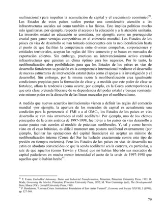 multinacional) para impulsar la acumulación de capital y el crecimiento económico90.
Los Estados de estos países suelen prestar una considerable atención a las
infraestructuras sociales así como también a las físicas. Esto implica políticas mucho
más igualitarias, por ejemplo, respecto al acceso a la educación y a la atención sanitaria.
La inversión estatal en educación se considera, por ejemplo, como un prerrequisito
crucial para ganar ventajas competitivas en el comercio mundial. Los Estados de los
países en vías de desarrollo se han tornado consecuentes con la neoliberalización hasta
el punto de que facilitan la competencia entre diversas compañías, corporaciones y
entidades territoriales, aceptan las reglas del libre comercio y se basan en mercados de
exportación abiertos. Sin embargo, practican un intervencionismo activo creando
infraestructuras que generan un clima óptimo para los negocios. Por lo tanto, la
neoliberalización abre posibilidades para que los Estados de los países en vías de
desarrollo fortalezcan su posición en la competencia internacional mediante el desarrollo
de nuevas estructuras de intervención estatal (tales como el apoyo a la investigación y el
desarrollo). Sin embargo, por la misma razón la neoliberalización crea igualmente
condiciones propicias para la formación de clase y, a medida que este poder de clase se
fortalece, aflora la tendencia (como ocurre, por ejemplo, en la Corea contemporánea) a
que esta clase pretenda liberarse de su dependencia del poder estatal y busque reorientar
este mismo poder en la dirección de las líneas marcadas por el neoliberalismo.
A medida que nuevos acuerdos institucionales vienen a definir las reglas del comercio
mundial -por ejemplo, la apertura de los mercados de capital es actualmente una
condición para la pertenencia al FMI o a al OMC-, los Estados de los países en vías
desarrollo se ven más arrastrados al redil neoliberal. Por ejemplo, uno de los efectos
principales de la crisis asiática de 1997-1998, fue llevar a los países en vías desarrollo a
acatar pautas más acordes al modelo de prácticas neoliberales. Y, tal y como hemos
visto en el caso británico, es difícil mantener una postura neoliberal externamente (por
ejemplo, facilitar las operaciones del capital financiero) sin aceptar un mínimo de
neoliberalización interna (Corea del Sur ha luchado exactamente contra este tipo de
presión en tiempos recientes). Pero los Estados de los países en vías de desarrollo no
están en absoluto convencidos de que la senda neoliberal sea la correcta, en particular, a
raíz de que aquellos (como Taiwán y China) que no habían liberado sus mercados de
capital padecieron en mucha menor intensidad el azote de la crisis de 1997-1998 que
aquellos que lo habían hecho91.

90

P. Evans, Embedded Autonomy. Status and Industrial Transformation, Princeton, Princeton University Press, 1995; R.
Wade, Governing the Market, Princeton, Princeton University Press, 1992; M. Woo Cummings (ed.), The Developmental
State, Ithaca (NY), Cornell University Press, 1999.
91
P. Henderson, “Uneven Crises. Institutional Foundation of East Asian Turmoil”, Economy and Society XXVIII, 3 (1999),
pp. 327-368.

79

 