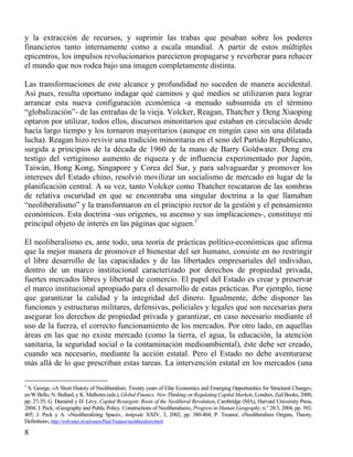 y la extracción de recursos, y suprimir las trabas que pesaban sobre los poderes
financieros tanto internamente como a escala mundial. A partir de estos múltiples
epicentros, los impulsos revolucionarios parecieron propagarse y reverberar para rehacer
el mundo que nos rodea bajo una imagen completamente distinta.
Las transformaciones de este alcance y profundidad no suceden de manera accidental.
Así pues, resulta oportuno indagar qué caminos y qué medios se utilizaron para lograr
arrancar esta nueva configuración económica -a menudo subsumida en el término
“globalización”- de las entrañas de la vieja. Volcker, Reagan, Thatcher y Deng Xiaoping
optaron por utilizar, todos ellos, discursos minoritarios que estaban en circulación desde
hacía largo tiempo y los tornaron mayoritarios (aunque en ningún caso sin una dilatada
lucha). Reagan hizo revivir una tradición minoritaria en el seno del Partido Republicano,
surgida a principios de la década de 1960 de la mano de Barry Goldwater. Deng era
testigo del vertiginoso aumento de riqueza y de influencia experimentado por Japón,
Taiwán, Hong Kong, Singapore y Corea del Sur, y para salvaguardar y promover los
intereses del Estado chino, resolvió movilizar un socialismo de mercado en lugar de la
planificación central. A su vez, tanto Volcker como Thatcher rescataron de las sombras
de relativa oscuridad en que se encontraba una singular doctrina a la que llamaban
“neoliberalismo” y la transformaron en el principio rector de la gestión y el pensamiento
económicos. Esta doctrina -sus orígenes, su ascenso y sus implicaciones-, constituye mi
principal objeto de interés en las páginas que siguen.1
El neoliberalismo es, ante todo, una teoría de prácticas político-económicas que afirma
que la mejor manera de promover el bienestar del ser humano, consiste en no restringir
el libre desarrollo de las capacidades y de las libertades empresariales del individuo,
dentro de un marco institucional caracterizado por derechos de propiedad privada,
fuertes mercados libres y libertad de comercio. El papel del Estado es crear y preservar
el marco institucional apropiado para el desarrollo de estas prácticas. Por ejemplo, tiene
que garantizar la calidad y la integridad del dinero. Igualmente, debe disponer las
funciones y estructuras militares, defensivas, policiales y legales que son necesarias para
asegurar los derechos de propiedad privada y garantizar, en caso necesario mediante el
uso de la fuerza, el correcto funcionamiento de los mercados. Por otro lado, en aquellas
áreas en las que no existe mercado (como la tierra, el agua, la educación, la atención
sanitaria, la seguridad social o la contaminación medioambiental), éste debe ser creado,
cuando sea necesario, mediante la acción estatal. Pero el Estado no debe aventurarse
más allá de lo que prescriban estas tareas. La intervención estatal en los mercados (una
1

S. George, «A Short History of Neoliberalism. Twenty years of Elite Economics and Emerging Opportunities for Structural Change»,
en W Bello, N. Bullard, y K. Malhotra (eds.), Global Finance. New Thinking on Regulating Capital Markets, Londres, Zed Books, 2000,
pp. 27-35; G. Duménil y D. Lévy, Capital Resurgent. Roots of the Neoliberal Revolution, Cambridge (MA), Harvard University Press,
2004; J. Peck, «Geography and Public Policy. Constructions of Neoliberalism», Progress in Human Geography, n.° 28/3, 2004, pp. 392405; J. Peck y A. «Neoliberalizing Space», Antipode XXIV, 3, 2002, pp. 380-404; P. Treanor, «Neoliberalism Origins, Theory,
Definition», http://web.inter.nl.net/users/Paul.Treanor/neoliberalism.html.

8

 