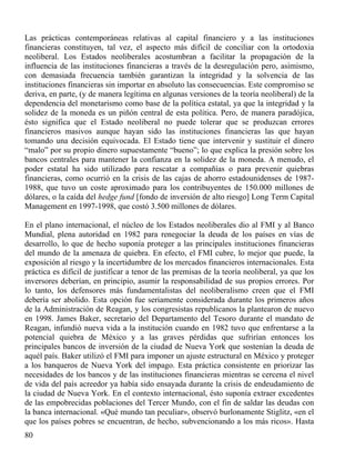 Las prácticas contemporáneas relativas al capital financiero y a las instituciones
financieras constituyen, tal vez, el aspecto más difícil de conciliar con la ortodoxia
neoliberal. Los Estados neoliberales acostumbran a facilitar la propagación de la
influencia de las instituciones financieras a través de la desregulación pero, asimismo,
con demasiada frecuencia también garantizan la integridad y la solvencia de las
instituciones financieras sin importar en absoluto las consecuencias. Este compromiso se
deriva, en parte, (y de manera legítima en algunas versiones de la teoría neoliberal) de la
dependencia del monetarismo como base de la política estatal, ya que la integridad y la
solidez de la moneda es un piñón central de esta política. Pero, de manera paradójica,
ésto significa que el Estado neoliberal no puede tolerar que se produzcan errores
financieros masivos aunque hayan sido las instituciones financieras las que hayan
tomando una decisión equivocada. El Estado tiene que intervenir y sustituir el dinero
“malo” por su propio dinero supuestamente “bueno”; lo que explica la presión sobre los
bancos centrales para mantener la confianza en la solidez de la moneda. A menudo, el
poder estatal ha sido utilizado para rescatar a compañías o para prevenir quiebras
financieras, como ocurrió en la crisis de las cajas de ahorro estadounidenses de 19871988, que tuvo un coste aproximado para los contribuyentes de 150.000 millones de
dólares, o la caída del hedge fund [fondo de inversión de alto riesgo] Long Term Capital
Management en 1997-1998, que costó 3.500 millones de dólares.
En el plano internacional, el núcleo de los Estados neoliberales dio al FMI y al Banco
Mundial, plena autoridad en 1982 para renegociar la deuda de los países en vías de
desarrollo, lo que de hecho suponía proteger a las principales instituciones financieras
del mundo de la amenaza de quiebra. En efecto, el FMI cubre, lo mejor que puede, la
exposición al riesgo y la incertidumbre de los mercados financieros internacionales. Esta
práctica es difícil de justificar a tenor de las premisas de la teoría neoliberal, ya que los
inversores deberían, en principio, asumir la responsabilidad de sus propios errores. Por
lo tanto, los defensores más fundamentalistas del neoliberalismo creen que el FMI
debería ser abolido. Esta opción fue seriamente considerada durante los primeros años
de la Administración de Reagan, y los congresistas republicanos la plantearon de nuevo
en 1998. James Baker, secretario del Departamento del Tesoro durante el mandato de
Reagan, infundió nueva vida a la institución cuando en 1982 tuvo que enfrentarse a la
potencial quiebra de México y a las graves pérdidas que sufrirían entonces los
principales bancos de inversión de la ciudad de Nueva York que sostenían la deuda de
aquél país. Baker utilizó el FMI para imponer un ajuste estructural en México y proteger
a los banqueros de Nueva York del impago. Esta práctica consistente en priorizar las
necesidades de los bancos y de las instituciones financieras mientras se cercena el nivel
de vida del país acreedor ya había sido ensayada durante la crisis de endeudamiento de
la ciudad de Nueva York. En el contexto internacional, ésto suponía extraer excedentes
de las empobrecidas poblaciones del Tercer Mundo, con el fin de saldar las deudas con
la banca internacional. «Qué mundo tan peculiar», observó burlonamente Stiglitz, «en el
que los países pobres se encuentran, de hecho, subvencionando a los más ricos». Hasta
80

 