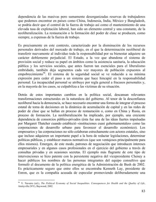 dependencia de las masivas pero sumamente desorganizadas reservas de trabajadores
que podemos encontrar en países como China, Indonesia, India, México y Bangladesh,
se podría decir que el control de la fuerza de trabajo así como el mantenimiento de una
elevada tasa de explotación laboral, han sido un elemento central y una constante, de la
neoliberalización. La restauración o la formación del poder de clase se producen, como
siempre, a expensas de la fuerza de trabajo.
Es precisamente en este contexto, caracterizado por la disminución de los recursos
personales derivados del mercado de trabajo, en el que la determinación neoliberal de
transferir nuevamente al individuo toda la responsabilidad por su bienestar adquiere un
carácter doblemente perjudicial. El Estado, a la vez que abandona el sistema de
provisión social y reduce su papel en ámbitos como la asistencia sanitaria, la educación
pública y los servicios sociales, que antes fueron tan esenciales para el liberalismo
embridado, también deja segmentos cada vez mayores de población expuestos al
empobrecimiento96. El sistema de la seguridad social se ve reducido a su mínima
expresión para ceder el paso a un sistema que hace hincapié en la responsabilidad
personal. La incapacidad personal se atribuye por regla general a fracasos personales y,
en la mayoría de los casos, se culpabiliza a las víctimas de su situación.
Detrás de estos importantes cambios en la política social, descansan relevantes
transformaciones estructurales en la naturaleza del gobierno. Al tenor de la desconfianza
neoliberal hacia la democracia, se hace necesario encontrar una forma de integrar el proceso
estatal de toma de decisiones en la dinámica de acumulación de capital y en las redes de
poder de clase que se hallan en proceso de restauración o, como en China y Rusia, en
proceso de formación. La neoliberalización ha implicado, por ejemplo, una creciente
dependencia de consorcios público-privados (ésta fue una de las ideas fuertes impulsadas
por Margaret Thatcher cuando estableció «instituciones cuasi gubernamentales» como las
corporaciones de desarrollo urbano para favorecer el desarrollo económico). Los
empresarios y las corporaciones no sólo colaboran estrechamente con actores estatales, sino
que incluso adquieren un importante papel a la hora de redactar legislaciones, determinar
políticas públicas, y establecer marcos normativos (que son ventajosos principalmente para
ellos mismos). Emergen, de este modo, patrones de negociación que introducen intereses
empresariales y en algunos casos profesionales en el ejercicio del gobierno a través de
consultas privadas y en ocasiones secretas. El ejemplo más flagrante de este tipo de
intervenciones se hizo patente con la persistente negativa del vicepresidente Cheney a
hacer públicos los nombres de las personas integrantes del equipo consultivo que
formuló el documento de la política energética de la Administración de Bush de 2002.
Es prácticamente seguro que entre ellos se encontraba Kenneth Lay, presidente de
Enron, que es la compañía acusada de especular promoviendo deliberadamente una
96

V. Navarro (ed.), The Political Economy of Social Inequalities. Consequences for Health and the Quality of Life,
Amityville (NY), Baywood, 2002.

83

 