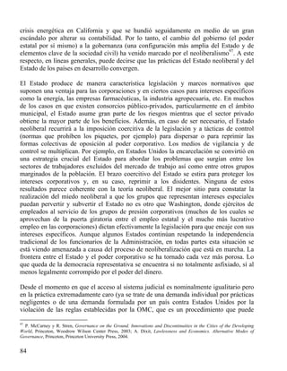crisis energética en California y que se hundió seguidamente en medio de un gran
escándalo por alterar su contabilidad. Por lo tanto, el cambio del gobierno (el poder
estatal por sí mismo) a la gobernanza (una configuración más amplia del Estado y de
elementos clave de la sociedad civil) ha venido marcado por el neoliberalismo97. A este
respecto, en líneas generales, puede decirse que las prácticas del Estado neoliberal y del
Estado de los países en desarrollo convergen.
El Estado produce de manera característica legislación y marcos normativos que
suponen una ventaja para las corporaciones y en ciertos casos para intereses específicos
como la energía, las empresas farmacéuticas, la industria agropecuaria, etc. En muchos
de los casos en que existen consorcios público-privados, particularmente en el ámbito
municipal, el Estado asume gran parte de los riesgos mientras que el sector privado
obtiene la mayor parte de los beneficios. Además, en caso de ser necesario, el Estado
neoliberal recurrirá a la imposición coercitiva de la legislación y a tácticas de control
(normas que prohíben los piquetes, por ejemplo) para dispersar o para reprimir las
formas colectivas de oposición al poder corporativo. Los medios de vigilancia y de
control se multiplican. Por ejemplo, en Estados Unidos la encarcelación se convirtió en
una estrategia crucial del Estado para abordar los problemas que surgían entre los
sectores de trabajadores excluidos del mercado de trabajo así como entre otros grupos
marginados de la población. El brazo coercitivo del Estado se estira para proteger los
intereses corporativos y, en su caso, reprimir a los disidentes. Ninguna de estos
resultados parece coherente con la teoría neoliberal. El mejor sitio para constatar la
realización del miedo neoliberal a que los grupos que representan intereses especiales
puedan pervertir y subvertir el Estado no es otro que Washington, donde ejércitos de
empleados al servicio de los grupos de presión corporativos (muchos de los cuales se
aprovechan de la puerta giratoria entre el empleo estatal y el mucho más lucrativo
empleo en las corporaciones) dictan efectivamente la legislación para que encaje con sus
intereses específicos. Aunque algunos Estados continúan respetando la independencia
tradicional de los funcionarios de la Administración, en todas partes esta situación se
está viendo amenazada a causa del proceso de neoliberalización que está en marcha. La
frontera entre el Estado y el poder corporativo se ha tornado cada vez más porosa. Lo
que queda de la democracia representativa se encuentra si no totalmente asfixiado, sí al
menos legalmente corrompido por el poder del dinero.
Desde el momento en que el acceso al sistema judicial es nominalmente igualitario pero
en la práctica extremadamente caro (ya se trate de una demanda individual por prácticas
negligentes o de una demanda formulada por un país contra Estados Unidos por la
violación de las reglas establecidas por la OMC, que es un procedimiento que puede
97

P. McCarney y R. Stren, Governance on the Ground. Innovations and Discontinuities in the Cities of the Developing
World, Princeton, Woodrow Wilson Center Press, 2003; A. Dixit, Lawlessness and Economics. Alternative Modes of
Governance, Princeton, Princeton University Press, 2004.

84

 