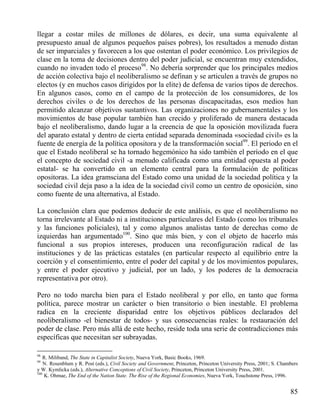 llegar a costar miles de millones de dólares, es decir, una suma equivalente al
presupuesto anual de algunos pequeños países pobres), los resultados a menudo distan
de ser imparciales y favorecen a los que ostentan el poder económico. Los privilegios de
clase en la toma de decisiones dentro del poder judicial, se encuentran muy extendidos,
cuando no invaden todo el proceso98. No debería sorprender que los principales medios
de acción colectiva bajo el neoliberalismo se definan y se articulen a través de grupos no
electos (y en muchos casos dirigidos por la elite) de defensa de varios tipos de derechos.
En algunos casos, como en el campo de la protección de los consumidores, de los
derechos civiles o de los derechos de las personas discapacitadas, esos medios han
permitido alcanzar objetivos sustantivos. Las organizaciones no gubernamentales y los
movimientos de base popular también han crecido y proliferado de manera destacada
bajo el neoliberalismo, dando lugar a la creencia de que la oposición movilizada fuera
del aparato estatal y dentro de cierta entidad separada denominada «sociedad civil» es la
fuente de energía de la política opositora y de la transformación social99. El periodo en el
que el Estado neoliberal se ha tornado hegemónico ha sido también el período en el que
el concepto de sociedad civil -a menudo calificada como una entidad opuesta al poder
estatal- se ha convertido en un elemento central para la formulación de políticas
opositoras. La idea gramsciana del Estado como una unidad de la sociedad política y la
sociedad civil deja paso a la idea de la sociedad civil como un centro de oposición, sino
como fuente de una alternativa, al Estado.
La conclusión clara que podemos deducir de este análisis, es que el neoliberalismo no
torna irrelevante al Estado ni a instituciones particulares del Estado (como los tribunales
y las funciones policiales), tal y como algunos analistas tanto de derechas como de
izquierdas han argumentado100. Sino que más bien, y con el objeto de hacerlo más
funcional a sus propios intereses, producen una reconfiguración radical de las
instituciones y de las prácticas estatales (en particular respecto al equilibrio entre la
coerción y el consentimiento, entre el poder del capital y de los movimientos populares,
y entre el poder ejecutivo y judicial, por un lado, y los poderes de la democracia
representativa por otro).
Pero no todo marcha bien para el Estado neoliberal y por ello, en tanto que forma
política, parece mostrar un carácter o bien transitorio o bien inestable. El problema
radica en la creciente disparidad entre los objetivos públicos declarados del
neoliberalismo -el bienestar de todos- y sus consecuencias reales: la restauración del
poder de clase. Pero más allá de este hecho, reside toda una serie de contradicciones más
específicas que necesitan ser subrayadas.
98

R. Miliband, The State in Capitalist Society, Nueva York, Basic Books, 1969.
N. Rosenblum y R. Post (eds.), Civil Society and Government, Princeton, Princeton University Press, 2001; S. Chambers
y W. Kymlicka (eds.), Alternative Conceptions of Civil Society, Princeton, Princeton University Press, 2001.
100
K. Ohmae, The End of the Nation State. The Rise of the Regional Economies, Nueva York, Touchstone Press, 1996.
99

85

 