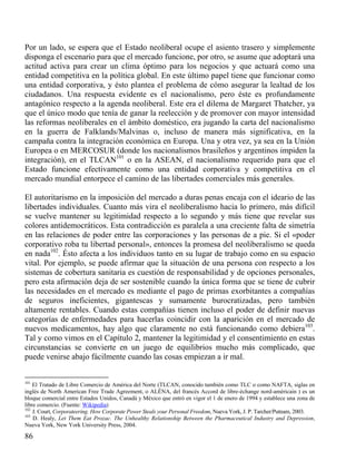 Por un lado, se espera que el Estado neoliberal ocupe el asiento trasero y simplemente
disponga el escenario para que el mercado funcione, por otro, se asume que adoptará una
actitud activa para crear un clima óptimo para los negocios y que actuará como una
entidad competitiva en la política global. En este último papel tiene que funcionar como
una entidad corporativa, y ésto plantea el problema de cómo asegurar la lealtad de los
ciudadanos. Una respuesta evidente es el nacionalismo, pero éste es profundamente
antagónico respecto a la agenda neoliberal. Este era el dilema de Margaret Thatcher, ya
que el único modo que tenía de ganar la reelección y de promover con mayor intensidad
las reformas neoliberales en el ámbito doméstico, era jugando la carta del nacionalismo
en la guerra de Falklands/Malvinas o, incluso de manera más significativa, en la
campaña contra la integración económica en Europa. Una y otra vez, ya sea en la Unión
Europea o en MERCOSUR (donde los nacionalismos brasileños y argentinos impiden la
integración), en el TLCAN101 o en la ASEAN, el nacionalismo requerido para que el
Estado funcione efectivamente como una entidad corporativa y competitiva en el
mercado mundial entorpece el camino de las libertades comerciales más generales.
El autoritarismo en la imposición del mercado a duras penas encaja con el ideario de las
libertades individuales. Cuanto más vira el neoliberalismo hacia lo primero, más difícil
se vuelve mantener su legitimidad respecto a lo segundo y más tiene que revelar sus
colores antidemocráticos. Esta contradicción es paralela a una creciente falta de simetría
en las relaciones de poder entre las corporaciones y las personas de a pie. Si el «poder
corporativo roba tu libertad personal», entonces la promesa del neoliberalismo se queda
en nada102. Ésto afecta a los individuos tanto en su lugar de trabajo como en su espacio
vital. Por ejemplo, se puede afirmar que la situación de una persona con respecto a los
sistemas de cobertura sanitaria es cuestión de responsabilidad y de opciones personales,
pero esta afirmación deja de ser sostenible cuando la única forma que se tiene de cubrir
las necesidades en el mercado es mediante el pago de primas exorbitantes a compañías
de seguros ineficientes, gigantescas y sumamente burocratizadas, pero también
altamente rentables. Cuando estas compañías tienen incluso el poder de definir nuevas
categorías de enfermedades para hacerlas coincidir con la aparición en el mercado de
nuevos medicamentos, hay algo que claramente no está funcionando como debiera103.
Tal y como vimos en el Capítulo 2, mantener la legitimidad y el consentimiento en estas
circunstancias se convierte en un juego de equilibrios mucho más complicado, que
puede venirse abajo fácilmente cuando las cosas empiezan a ir mal.

101

El Tratado de Libre Comercio de América del Norte (TLCAN, conocido también como TLC o como NAFTA, siglas en
inglés de North American Free Trade Agreement, o ALÉNA, del francés Accord de libre-échange nord-américain ) es un
bloque comercial entre Estados Unidos, Canadá y México que entró en vigor el 1 de enero de 1994 y establece una zona de
libre comercio. (Fuente: Wikipedia)
102
J. Court, Corporateering. How Corporate Power Steals your Personal Freedom, Nueva York, J. P. Tarcher/Putnam, 2003.
103
D. Healy, Let Them Eat Prozac. The Unhealthy Relationship Between the Pharmaceutical Industry and Depression,
Nueva York, New York University Press, 2004.

86

 
