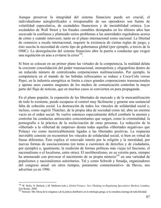 Aunque preservar la integridad del sistema financiero puede ser crucial, el
individualismo autoglorificador e irresponsable de sus operadores son fuente de
volatilidad especulativa, de escándalos financieros y de inestabilidad crónica. Los
escándalos de Wall Street y los fraudes contables destapados en los últimos años han
socavado la confianza y planteado serios problemas a las autoridades reguladoras acerca
de cómo y cuándo intervenir, tanto en el plano internacional como nacional. La libertad
de comercio a escala internacional, requiere la existencia de ciertas reglas de juego, y
ésto suscita la necesidad de cierto tipo de gobernanza global (por ejemplo, a través de la
OMC). La desregulación del sistema financiero abre la puerta a conductas que exigen
una regulación en aras a evitarse la crisis104.
Si bien se colocan en un primer plano las virtudes de la competencia, la realidad delata
la creciente consolidación del poder transnacional, monopolista y oligopolista dentro de
un reducido número de centralizadas corporaciones multinacionales. Por ejemplo, la
competencia en el mundo de las bebidas refrescantes se reduce a Coca-Cola versus
Pepsi, en la industria energética se limita a cinco grandes corporaciones transnacionales
y apenas unos cuantos magnates de los medios de comunicación controlan la mayor
parte del flujo de noticias, que en muchos casos se convierten en pura propaganda.
En el plano popular, la expansión de las libertades de mercado y de la mercantilización
de todo lo existente, puede escaparse al control muy fácilmente y generar una sustancial
falta de cohesión social. La destrucción de todos los vínculos de solidaridad social e,
incluso, como sugirió Thatcher, de la propia idea de sociedad como tal, abre un enorme
vacío en el orden social. Se vuelve entonces especialmente difícil combatir la anomia y
controlar las conductas antisociales concomitantes que surgen, como la criminalidad, la
pornografía o la práctica de la esclavización de otras personas. La reducción de la
«libertad» a la «libertad de empresa» desata todas aquellas «libertades negativas» que
Polanyi vio como inextricablemente ligadas a las libertades positivas. La respuesta
inevitable consiste en reconstruir los vínculos de solidaridad social, si bien en virtud de
líneas diferentes. Ésto explica el renovado interés por la religión y la moralidad, por
nuevas formas de asociacionismo (en torno a cuestiones de derechos y de ciudadanía,
por ejemplo) o, igualmente, la reedición de formas políticas más viejas (el fascismo, el
nacionalismo o el localismo, entre otras). El neoliberalismo, en su versión pura, siempre
ha amenazado con provocar el nacimiento de su propia némesis105 en una variedad de
populismos y nacionalismos autoritarios. Tal y como Schwab y Smadja, organizadores
del congreso anual -en otros tiempos, puramente conmemorativo- de Davos, nos
advertían ya en 1996:

104

W. Bello, N. Bullard, y M. Malhotra (eds.), Global Finance. New Thinking on Regulating Speculative Markets, Londres,
Zed Books, 2000.
105
Némesis: Mit. Diosa de la venganza y de la justicia distributiva en la mitología griega, se la considera enemiga de toda felicidad.

87

 