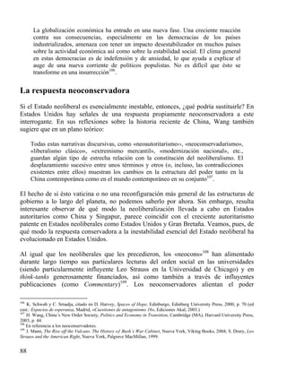 La globalización económica ha entrado en una nueva fase. Una creciente reacción
contra sus consecuencias, especialmente en las democracias de los países
industrializados, amenaza con tener un impacto desestabilizador en muchos países
sobre la actividad económica así como sobre la estabilidad social. El clima general
en estas democracias es de indefensión y de ansiedad, lo que ayuda a explicar el
auge de una nueva corriente de políticos populistas. No es difícil que ésto se
transforme en una insurrección106.

La respuesta neoconservadora
Si el Estado neoliberal es esencialmente inestable, entonces, ¿qué podría sustituirle? En
Estados Unidos hay señales de una respuesta propiamente neoconservadora a este
interrogante. En sus reflexiones sobre la historia reciente de China, Wang también
sugiere que en un plano teórico:
Todas estas narrativas discursivas, como «neoautoritarismo››, «neoconservadurismo»,
«liberalismo clásico», «extremismo mercantil», «modernización nacional», etc.,
guardan algún tipo de estrecha relación con la constitución del neoliberalismo. El
desplazamiento sucesivo entre unos términos y otros (o, incluso, las contradicciones
existentes entre ellos) muestran los cambios en la estructura del poder tanto en la
China contemporánea como en el mundo contemporáneo en su conjunto107.

El hecho de si ésto vaticina o no una reconfiguración más general de las estructuras de
gobierno a lo largo del planeta, no podemos saberlo por ahora. Sin embargo, resulta
interesante observar de qué modo la neoliberalización llevada a cabo en Estados
autoritarios como China y Singapur, parece coincidir con el creciente autoritarismo
patente en Estados neoliberales como Estados Unidos y Gran Bretaña. Veamos, pues, de
qué modo la respuesta conservadora a la inestabilidad esencial del Estado neoliberal ha
evolucionado en Estados Unidos.
Al igual que los neoliberales que les precedieron, los «neocons»108 han alimentado
durante largo tiempo sus particulares lecturas del orden social en las universidades
(siendo particularmente influyente Leo Strauss en la Universidad de Chicago) y en
think-tanks generosamente financiados, así como también a través de influyentes
publicaciones (como Commentary)109. Los neoconservadores alientan el poder
106

K. Schwab y C. Srnadja, citado en D. Harvey, Spaces of Hope, Edinburgo, Edinburg University Press, 2000, p. 70 (ed
cast.: Espacios de esperanza, Madrid, «Cuestiones de antagonismo 16», Ediciones Akal, 2003.)
107
H. Wang, China´s New Order Society, Politics and Economy in Transition, Cambridge (MA), Harvard University Press,
2003, p. 44.
108
En referencia a los neoconservadores.
109
J. Mann, The Rise off the Vulcans. The History oƒ Bush´s War Cabinet, Nueva York, Viking Books, 2004; S. Drury, Leo
Strauss and the American Right, Nueva York, Palgrave MacMillan, 1999.

88

 