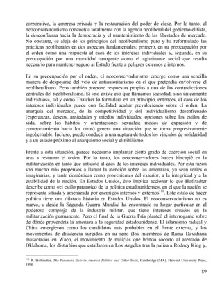 corporativo, la empresa privada y la restauración del poder de clase. Por lo tanto, el
neoconservadurismo concuerda totalmente con la agenda neoliberal del gobierno elitista,
la desconfianza hacia la democracia y el mantenimiento de las libertades de mercado.
No obstante, se aleja de los principios del neoliberalismo puro y ha reformulado las
prácticas neoliberales en dos aspectos fundamentales: primero, en su preocupación por
el orden como una respuesta al caos de los intereses individuales y, segundo, en su
preocupación por una moralidad arrogante como el aglutinante social que resulta
necesario para mantener seguro al Estado frente a peligros externos e internos.
En su preocupación por el orden, el neoconservadurismo emerge como una sencilla
manera de despojarse del velo de antiautoritarismo en el que pretendía envolverse el
neoliberalismo. Pero también propone respuestas propias a una de las contradicciones
centrales del neoliberalismo. Si «no existe eso que llamamos sociedad, sino únicamente
individuos», tal y como Thatcher lo formulara en un principio, entonces, el caos de los
intereses individuales puede con facilidad acabar prevaleciendo sobre el orden. La
anarquía del mercado, de la competitividad y del individualismo desenfrenado
(esperanzas, deseos, ansiedades y miedos individuales; opciones sobre los estilos de
vida, sobre los hábitos y orientaciones sexuales; modos de expresión y de
comportamiento hacia los otros) genera una situación que se torna progresivamente
ingobernable. Incluso, puede conducir a una ruptura de todos los vínculos de solidaridad
y a un estado próximo al anarquismo social y el nihilismo.
Frente a esta situación, parece necesario implantar cierto grado de coerción social en
aras a restaurar el orden. Por lo tanto, los neoconservadores hacen hincapié en la
militarización en tanto que antídoto al caos de los intereses individuales. Por esta razón
son mucho más propensos a llamar la atención sobre las amenazas, ya sean reales o
imaginarias, y tanto domésticas como provenientes del exterior, a la integridad y a la
estabilidad de la nación. En Estados Unidos, ésto implica accionar lo que Hofstadter
describe como «el estilo paranoico de la política estadounidense», en el que la nación se
representa sitiada y amenazada por enemigos internos y externos110. Este estilo de hacer
política tiene una dilatada historia en Estados Unidos. El neoconservadurismo no es
nuevo, y desde la Segunda Guerra Mundial ha encontrado su hogar particular en el
poderoso complejo de la industria militar, que tiene intereses creados en la
militarización permanente. Pero el final de la Guerra Fría planteó el interrogante sobre
de dónde provendría la amenaza a la seguridad estadounidense. El islamismo radical y
China emergieron como los candidatos más probables en el frente externo, y los
movimientos de disidencia surgidos en su seno (los miembros de Rama Davidiana
masacrados en Waco, el movimiento de milicias que brindó socorro al atentado de
Oklahoma, los disturbios que estallaron en Los Ángeles tras la paliza a Rodney King y,
110

R. Hofstadter, The Paranoia Style in America Politics and Other Seáis, Cambridge (MA), Harvard University Press,
1996.

89

 