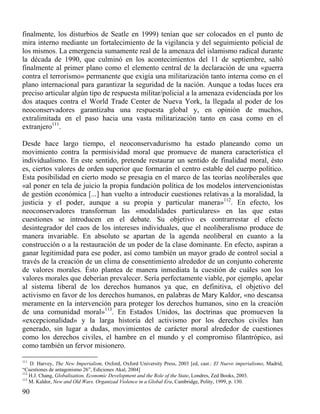 finalmente, los disturbios de Seatle en 1999) tenían que ser colocados en el punto de
mira interno mediante un fortalecimiento de la vigilancia y del seguimiento policial de
los mismos. La emergencia sumamente real de la amenaza del islamismo radical durante
la década de 1990, que culminó en los acontecimientos del 11 de septiembre, saltó
finalmente al primer plano como el elemento central de la declaración de una «guerra
contra el terrorismo» permanente que exigía una militarización tanto interna como en el
plano internacional para garantizar la seguridad de la nación. Aunque a todas luces era
preciso articular algún tipo de respuesta militar/policial a la amenaza evidenciada por los
dos ataques contra el World Trade Center de Nueva York, la llegada al poder de los
neoconservadores garantizaba una respuesta global y, en opinión de muchos,
extralimitada en el paso hacia una vasta militarización tanto en casa como en el
extranjero111.
Desde hace largo tiempo, el neoconservadurismo ha estado planeando como un
movimiento contra la permisividad moral que promueve de manera característica el
individualismo. En este sentido, pretende restaurar un sentido de finalidad moral, ésto
es, ciertos valores de orden superior que formarán el centro estable del cuerpo político.
Esta posibilidad en cierto modo se presagia en el marco de las teorías neoliberales que
«al poner en tela de juicio la propia fundación política de los modelos intervencionistas
de gestión económica [...] han vuelto a introducir cuestiones relativas a la moralidad, la
justicia y el poder, aunque a su propia y particular manera»112. En efecto, los
neoconservadores transforman las «modalidades particulares» en las que estas
cuestiones se introducen en el debate. Su objetivo es contrarrestar el efecto
desintegrador del caos de los intereses individuales, que el neoliberalismo produce de
manera invariable. En absoluto se apartan de la agenda neoliberal en cuanto a la
construcción o a la restauración de un poder de la clase dominante. En efecto, aspiran a
ganar legitimidad para ese poder, así como también un mayor grado de control social a
través de la creación de un clima de consentimiento alrededor de un conjunto coherente
de valores morales. Ésto plantea de manera inmediata la cuestión de cuáles son los
valores morales que deberían prevalecer. Sería perfectamente viable, por ejemplo, apelar
al sistema liberal de los derechos humanos ya que, en definitiva, el objetivo del
activismo en favor de los derechos humanos, en palabras de Mary Kaldor, «no descansa
meramente en la intervención para proteger los derechos humanos, sino en la creación
de una comunidad moral»113. En Estados Unidos, las doctrinas que promueven la
«excepcionalidad» y la larga historia del activismo por los derechos civiles han
generado, sin lugar a dudas, movimientos de carácter moral alrededor de cuestiones
como los derechos civiles, el hambre en el mundo y el compromiso filantrópico, así
como también un fervor misionero.
111

D. Harvey, The New Imperialism, Oxford, Oxford University Press, 2003 [ed, cast.: El Nuevo imperialismo, Madrid,
“Cuestiones de antagonismo 26”, Ediciones Akal, 2004]
112
H.J. Chang, Globalisation, Economic Development and the Role of the State, Londres, Zed Books, 2003.
113
M. Kaldor, New and Old Wars. Organizad Violence in a Global Era, Cambridge, Polity, 1999, p. 130.

90

 