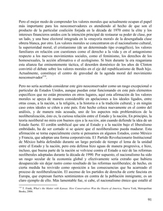Pero el mejor modo de comprender los valores morales que actualmente ocupan el papel
más importante para los neoconservadores es atendiendo al hecho de que son el
producto de la particular coalición forjada en la década de 1970 entre la elite y los
intereses financieros unidos con la intención principal de restaurar su poder de clase, por
un lado, y una base electoral integrada en la «mayoría moral» de la desengañada clase
obrera blanca, por otro. Los valores morales se concentraron en el nacionalismo cultural,
la superioridad moral, el cristianismo (de un determinado tipo evangélico), los valores
familiares en relación con cuestiones como el derecho a la vida y en el antagonismo
respecto a los nuevos movimientos sociales, como el feminismo, los derechos de los
homosexuales, la acción afirmativa o el ecologismo. Si bien durante la era reaganiana
esta alianza fue eminentemente táctica, el desorden doméstico de los años de Clinton
convirtió el debate sobre los valores morales en el eje del republicanismo de Bush hijo.
Actualmente, constituye el centro de gravedad de la agenda moral del movimiento
neoconservador114.
Pero no sería acertado considerar este giro neoconservador como un rasgo excepcional o
particular de Estados Unidos, aunque puedan estar funcionando en este país elementos
específicos que no están presentes en otros lugares, aquí esta afirmación de los valores
morales se apoya de manera considerable en apelaciones a los ideales ligados, entre
otras cosas, a la nación, a la religión, a la historia o a la tradición cultural, y en ningún
caso estos ideales se ciñen a este país. Este hecho coloca nuevamente en el centro del
análisis, y de manera más acusada, uno de los aspectos más problemáticos de la
neoliberalización, ésto es, la curiosa relación entre el Estado y la nación, En principio, la
teoría neoliberal no mira con buenos ojos a la nación, aún cuando defiende la idea de un
Estado fuerte. El cordón umbilical que une al Estado y a la nación bajo el liberalismo
embridado, ha de ser cortado si se quiere que el neoliberalismo pueda madurar. Esta
afirmación se torna especialmente cierta si pensamos en algunos Estados, como México
y Francia, que adoptan una forma corporativista. E1 Partido Revolucionario Institucional
de México había defendido durante un largo periodo de tiempo el lema de la unidad
entre el Estado y la nación, pero esta defensa hizo aguas de manera progresiva, e hizo,
incluso, que buena parte de la nación se volviese contra el Estado a raíz de las reformas
neoliberales adoptadas durante la década de 1990. Por supuesto, el nacionalismo ha sido
un rasgo secular de la economía global y efectivamente sería extraño que hubiera
desaparecido sin dejar rastro como resultado de las reformas neoliberales; de hecho, en
cierta medida ha revivido como oposición a las consecuencias que ha acarreado el
proceso de neoliberalización. El ascenso de los partidos de derecha de corte fascista en
Europa, que expresan fuertes sentimientos en contra de la población inmigrante, es un
claro ejemplo de ello. Más lamentable fue, si cabe, el nacionalismo étnico que estalló al
114

T. Frank, What`s the Matter with Kansas. How Conservatives Won the Hearts of America, Nueva York, Metropolitan
Books, 2004.

91

 