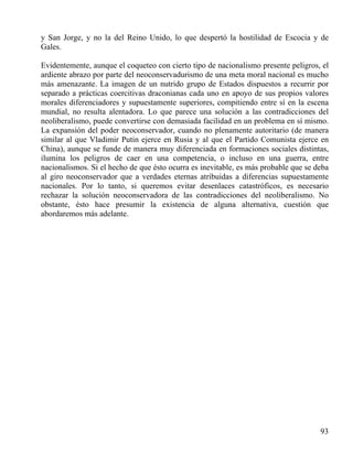 y San Jorge, y no la del Reino Unido, lo que despertó la hostilidad de Escocia y de
Gales.
Evidentemente, aunque el coqueteo con cierto tipo de nacionalismo presente peligros, el
ardiente abrazo por parte del neoconservadurismo de una meta moral nacional es mucho
más amenazante. La imagen de un nutrido grupo de Estados dispuestos a recurrir por
separado a prácticas coercitivas draconianas cada uno en apoyo de sus propios valores
morales diferenciadores y supuestamente superiores, compitiendo entre sí en la escena
mundial, no resulta alentadora. Lo que parece una solución a las contradicciones del
neoliberalismo, puede convertirse con demasiada facilidad en un problema en sí mismo.
La expansión del poder neoconservador, cuando no plenamente autoritario (de manera
similar al que Vladimir Putin ejerce en Rusia y al que el Partido Comunista ejerce en
China), aunque se funde de manera muy diferenciada en formaciones sociales distintas,
ilumina los peligros de caer en una competencia, o incluso en una guerra, entre
nacionalismos. Si el hecho de que ésto ocurra es inevitable, es más probable que se deba
al giro neoconservador que a verdades eternas atribuidas a diferencias supuestamente
nacionales. Por lo tanto, si queremos evitar desenlaces catastróficos, es necesario
rechazar la solución neoconservadora de las contradicciones del neoliberalismo. No
obstante, ésto hace presumir la existencia de alguna alternativa, cuestión que
abordaremos más adelante.

93

 
