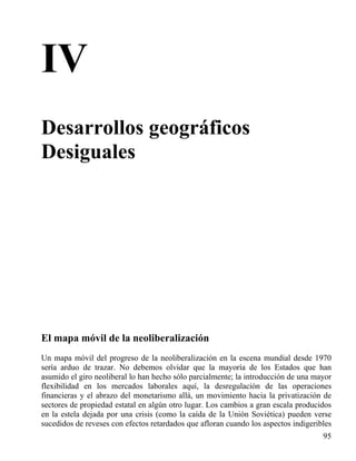 IV
Desarrollos geográficos
Desiguales

El mapa móvil de la neoliberalización
Un mapa móvil del progreso de la neoliberalización en la escena mundial desde 1970
sería arduo de trazar. No debemos olvidar que la mayoría de los Estados que han
asumido el giro neoliberal lo han hecho sólo parcialmente; la introducción de una mayor
flexibilidad en los mercados laborales aquí, la desregulación de las operaciones
financieras y el abrazo del monetarismo allá, un movimiento hacia la privatización de
sectores de propiedad estatal en algún otro lugar. Los cambios a gran escala producidos
en la estela dejada por una crisis (como la caída de la Unión Soviética) pueden verse
sucedidos de reveses con efectos retardados que afloran cuando los aspectos indigeribles
95

 