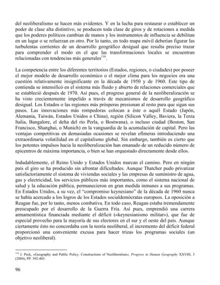 del neoliberalismo se hacen más evidentes. Y en la lucha para restaurar o establecer un
poder de clase alta distintivo, se producen toda clase de giros y de rotaciones a medida
que los poderes políticos cambian de manos y los instrumentos de influencia se debilitan
en un lugar o se refuerzan en otro. Por lo tanto, en todo mapa móvil deberían figurar las
turbulentas corrientes de un desarrollo geográfico desigual que resulta preciso trazar
para comprender el modo en el que las transformaciones locales se encuentran
relacionadas con tendencias más generales116.
La competencia entre los diferentes territorios (Estados, regiones, o ciudades) por poseer
el mejor modelo de desarrollo económico o el mejor clima para los negocios era una
cuestión relativamente insignificante en la década de 1950 y de 1960. Este tipo de
contienda se intensificó en el sistema más fluido y abierto de relaciones comerciales que
se estableció después de 1970. Así pues, el progreso general de la neoliberalización se
ha visto crecientemente impelido a través de mecanismos de desarrollo geográfico
desigual. Los Estados o las regiones más prósperas presionan al resto para que sigan sus
pasos. Las innovaciones más rompedoras colocan a éste o aquél Estado (Japón,
Alemania, Taiwán, Estados Unidos o China), región (Silicon Valley, Baviera, la Terza
Italia, Bangalore, el delta del río Perla, o Bostwana), o incluso ciudad (Boston, San
Francisco, Shanghai, o Munich) en la vanguardia de la acumulación de capital. Pero las
ventajas competitivas en demasiadas ocasiones se revelan efímeras introduciendo una
extraordinaria volatilidad en el capitalismo global. Sin embargo, también es cierto que
los potentes impulsos hacia la neoliberalización han emanado de un reducido número de
epicentros de máxima importancia, o bien se han orquestado directamente desde ellos.
Indudablemente, el Reino Unido y Estados Unidos marcan el camino. Pero en ningún
país el giro se ha producido sin afrontar dificultades. Aunque Thatcher pudo privatizar
satisfactoriamente el sistema de viviendas sociales y las empresas de suministro de agua,
gas y electricidad, los servicios públicos más importantes, como el sistema nacional de
salud y la educación pública, permanecieron en gran medida inmunes a sus programas.
En Estados Unidos, a su vez, el “compromiso keynesiano” de la década de 1960 nunca
se había acercado a los logros de los Estados socialdemócratas europeos. La oposición a
Reagan fue, por lo tanto, menos combativa. En todo caso, Reagan estaba tremendamente
preocupado por el desarrollo de la Guerra Fría. Así pues, emprendió una carrera
armamentística financiada mediante el déficit («keynesianismo militar»), que fue de
especial provecho para la mayoría de sus electores en el sur y el oeste del país. Aunque
ciertamente ésto no concordaba con la teoría neoliberal, el incremento del déficit federal
proporcionó una conveniente excusa para hacer trizas los programas sociales (un
objetivo neoliberal).
116

J. Peck, «Geography and Public Policy. Constructions of Neoliberalism», Progress in Human Geography XXVIII, 3
(2004), PP. 392-405.

96

 