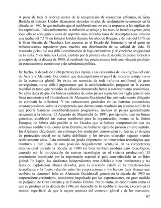 A pesar de toda la retórica acerca de la recuperación de economías enfermas, ni Gran
Bretaña ni Estados Unidos alcanzaron elevados niveles de rendimiento económico en la
década de 1980, lo que indicaba que el neoliberalismo no era la respuesta a las súplicas de
los capitalistas. Indiscutiblemente, la inflación se redujo y las tasas de interés cayeron, pero
todo ello se consiguió a costa de soportar unas elevadas tasas de desempleo (que alcanzó
una media del 7,5 % en Estados Unidos durante los años de Reagan, y de más del 10 % en
la Gran Bretaña de Thatcher). Los recortes en el Estado del bienestar y en el gasto en
infraestructuras supusieron para muchos una disminución de su calidad de vida, El
resultado global fue una difícil combinación de bajo crecimiento y de creciente desigualdad
en la renta. Y en América Latina, azotada por la primera ola de neoliberalización forzada a
principios de la década de 1980, el resultado fue prácticamente toda una «década pérdida»
de estancamiento económico y de turbulencia política.
De hecho, la década de 1980 perteneció a Japón, a las economías de los «tigres» del este
de Asia y a Alemania Occidental, que desempeñaron el papel de motores competitivos
de la economía global. Su éxito, en ausencia de toda reforma neoliberal de gran
envergadura, torna difícil argumentar que la neoliberalización progresó en la escena
mundial en tanto que remedio de eficacia demostrada frente a estancamiento económico.
No cabe duda de que los bancos centrales de estos países siguieron por regla general una
línea monetarista (el Bundesbank de Alemania Occidental fue particularmente diligente
en combatir la inflación). Y las reducciones graduales en las barreras comerciales
crearon presiones sobre la competencia que dieron como resultado un proceso sutil de lo
que podría llamarse «neoliberalización progresiva», incluso en países generalmente
reticentes a la misma. El Acuerdo de Maastricht de 1991, por ejemplo, que en líneas
generales estableció un marco neoliberal para la organización interna de la Unión
Europea, no habría sido posible si los Estados que se habían comprometido con las
reformas neoliberales, como Gran Bretaña, no hubieran ejercido presión en este sentido.
En Alemania Occidental, sin embargo, los sindicatos conservaban su fuerza, el sistema
de protección social no se había debilitado y los niveles salariales seguían siendo
relativamente altos. Ésto estimuló un grado importante de innovación tecnológica que
mantuvo a este país en una posición holgadamente ventajosa en la competencia
internacional durante la década de 1980 (si bien también produjo paro tecnológico,
causado por la introducción de nuevas tecnologías en el sistema productivo). El
crecimiento impulsado por la exportación espoleó al país convirtiéndolo en un líder
global. En Japón, los sindicatos independientes eran débiles o bien inexistentes y las
tasas de explotación laboral elevadas, pero la inversión estatal en la transformación
tecnológica y la fuerte relación entre las corporaciones y los bancos (una alianza que
también se demostró feliz en Alemania Occidental) generó en la década de 1980 un
sorprendente crecimiento económico impulsado por las exportaciones, en gran medida
en perjuicio de Gran Bretaña y de Estados Unidos. Por lo tanto, un crecimiento como el
que se produjo en la década de 1980, no dependía de la neoliberalización, excepto en el
sentido superficial de que la mayor apertura del comercio global y de los mercados,
97

 