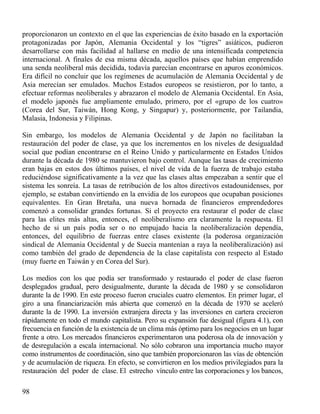 proporcionaron un contexto en el que las experiencias de éxito basado en la exportación
protagonizadas por Japón, Alemania Occidental y los “tigres” asiáticos, pudieron
desarrollarse con más facilidad al hallarse en medio de una intensificada competencia
internacional. A finales de esa misma década, aquellos países que habían emprendido
una senda neoliberal más decidida, todavía parecían encontrarse en apuros económicos.
Era difícil no concluir que los regímenes de acumulación de Alemania Occidental y de
Asia merecían ser emulados. Muchos Estados europeos se resistieron, por lo tanto, a
efectuar reformas neoliberales y abrazaron el modelo de Alemania Occidental. En Asia,
el modelo japonés fue ampliamente emulado, primero, por el «grupo de los cuatro»
(Corea del Sur, Taiwán, Hong Kong, y Singapur) y, posteriormente, por Tailandia,
Malasia, Indonesia y Filipinas.
Sin embargo, los modelos de Alemania Occidental y de Japón no facilitaban la
restauración del poder de clase, ya que los incrementos en los niveles de desigualdad
social que podían encontrarse en el Reino Unido y particularmente en Estados Unidos
durante la década de 1980 se mantuvieron bajo control. Aunque las tasas de crecimiento
eran bajas en estos dos últimos países, el nivel de vida de la fuerza de trabajo estaba
reduciéndose significativamente a la vez que las clases altas empezaban a sentir que el
sistema les sonreía. La tasas de retribución de los altos directivos estadounidenses, por
ejemplo, se estaban convirtiendo en la envidia de los europeos que ocupaban posiciones
equivalentes. En Gran Bretaña, una nueva hornada de financieros emprendedores
comenzó a consolidar grandes fortunas. Si el proyecto era restaurar el poder de clase
para las elites más altas, entonces, el neoliberalismo era claramente la respuesta. El
hecho de si un país podía ser o no empujado hacia la neoliberalización dependía,
entonces, del equilibrio de fuerzas entre clases existente (la poderosa organización
sindical de Alemania Occidental y de Suecia mantenían a raya la neoliberalización) así
como también del grado de dependencia de la clase capitalista con respecto al Estado
(muy fuerte en Taiwán y en Corea del Sur).
Los medios con los que podía ser transformado y restaurado el poder de clase fueron
desplegados gradual, pero desigualmente, durante la década de 1980 y se consolidaron
durante la de 1990. En este proceso fueron cruciales cuatro elementos. En primer lugar, el
giro a una financiarización más abierta que comenzó en la década de 1970 se aceleró
durante la de 1990. La inversión extranjera directa y las inversiones en cartera crecieron
rápidamente en todo el mundo capitalista. Pero su expansión fue desigual (figura 4.1), con
frecuencia en función de la existencia de un clima más óptimo para los negocios en un lugar
frente a otro. Los mercados financieros experimentaron una poderosa ola de innovación y
de desregulación a escala internacional. No sólo cobraron una importancia mucho mayor
como instrumentos de coordinación, sino que también proporcionaron las vías de obtención
y de acumulación de riqueza. En efecto, se convirtieron en los medios privilegiados para la
restauración del poder de clase. El estrecho vínculo entre las corporaciones y los bancos,
98

 