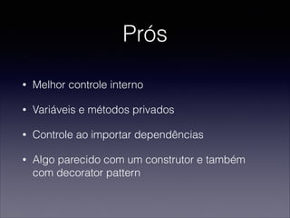 Prós
• Melhor controle interno
• Variáveis e métodos privados
• Controle ao importar dependências
• Algo parecido com um construtor e também
com decorator pattern
 
