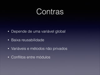 Contras
• Depende de uma variável global
• Baixa reusabilidade
• Variáveis e métodos não privados
• Conﬂitos entre módulos
 