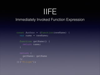 IIFE
Immediately Invoked Function Expression
const Author = (function(newName) {
var name = newName;
function getName() {
return name;
}
return {
getName: getName
};
})('Filipe');
 