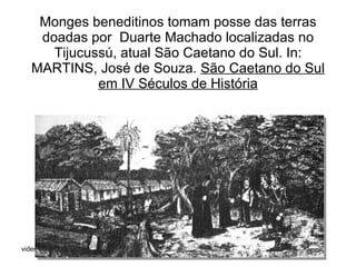 Monges beneditinos tomam posse das terras doadas por  Duarte Machado localizadas no Tijucussú, atual São Caetano do Sul. In: MARTINS, José de Souza.  São Caetano do Sul em IV Séculos de História 