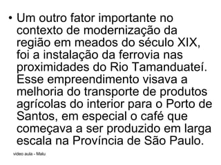 Um outro fator importante no contexto de modernização da região em meados do século XIX, foi a instalação da ferrovia nas proximidades do Rio Tamanduateí. Esse empreendimento visava a melhoria do transporte de produtos agrícolas do interior para o Porto de Santos, em especial o café que começava a ser produzido em larga escala na Província de São Paulo.  