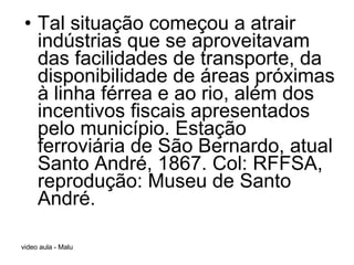 Tal situação começou a atrair indústrias que se aproveitavam das facilidades de transporte, da disponibilidade de áreas próximas à linha férrea e ao rio, além dos incentivos fiscais apresentados pelo município. Estação ferroviária de São Bernardo, atual Santo André, 1867. Col: RFFSA, reprodução: Museu de Santo André. 
