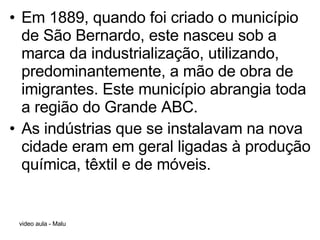 Em 1889, quando foi criado o município de São Bernardo, este nasceu sob a marca da industrialização, utilizando, predominantemente, a mão de obra de imigrantes. Este município abrangia toda a região do Grande ABC. As indústrias que se instalavam na nova cidade eram em geral ligadas à produção química, têxtil e de móveis.   