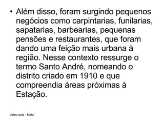 Além disso, foram surgindo pequenos negócios como carpintarias, funilarias, sapatarias, barbearias, pequenas pensões e restaurantes, que foram dando uma feição mais urbana à região. Nesse contexto ressurge o termo Santo André, nomeando o distrito criado em 1910 e que compreendia áreas próximas à Estação. 