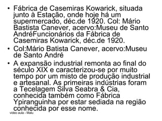Fábrica de Casemiras Kowarick, situada junto à Estação, onde hoje há um supermercado, déc.de 1920. Col: Mário Bastista Canever, acervo:Museu de Santo AndréFuncionários da Fábrica de Casemiras Kowarick, déc.de 1920. Col:Mário Batista Canever, acervo:Museu de Santo André A expansão industrial remonta ao final do século XIX e caracterizou-se por muito tempo por um misto de produção industrial e artesanal. As primeiras indústrias foram a Tecelagem Silva Seabra & Cia, conhecida também como Fábrica Ypiranguinha por estar sediada na região conhecida por esse nome.  