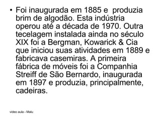 Foi inaugurada em 1885 e  produzia brim de algodão. Esta indústria operou até a década de 1970. Outra tecelagem instalada ainda no século XIX foi a Bergman, Kowarick & Cia que iniciou suas atividades em 1889 e fabricava casemiras. A primeira fábrica de móveis foi a Companhia Streiff de São Bernardo, inaugurada em 1897 e produzia, principalmente, cadeiras. 