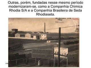 Outras, porém, fundadas nesse mesmo período modernizaram-se, como a Companhia Chimica Rhodia S/A e a Companhia Brasileira de Seda Rhodiaseta. 