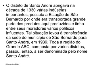 O distrito de Santo André abrigava na década de 1930 várias indústrias importantes, possuía a Estação de São Bernardo por onde era transportada grande parte dos produtos aqui produzidos e tinha entre seus moradores vários políticos influentes. Tal situação levou à transferência da sede do município de São Bernardo para Santo André, em 1939. Toda a região do Grande ABC, composta por vários distritos, passou, então, a ser denominada pelo nome Santo André. 