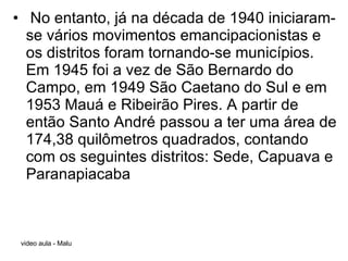 No entanto, já na década de 1940 iniciaram-se vários movimentos emancipacionistas e os distritos foram tornando-se municípios. Em 1945 foi a vez de São Bernardo do Campo, em 1949 São Caetano do Sul e em 1953 Mauá e Ribeirão Pires. A partir de então Santo André passou a ter uma área de 174,38 quilômetros quadrados, contando com os seguintes distritos: Sede, Capuava e Paranapiacaba 