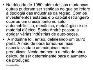 Na década de 1950, além dessas mudanças, outras puderam ser sentidas no que se refere à tipologia das indústrias da região. Com os investimentos estatais e o capital estrangeiro ocorreu um crescimento no setor automobilístico, mecânico, metalúrgico e de material elétrico. Santo André passou a abrigar várias indústrias de auto-peças. A indústria foi, então, delineando um outro perfil. A mão de obra tornou-se mais especializada e as máquinas mais produtivas. Neste momento a mão de obra deixou de ser determinante para o aumento da produção. 