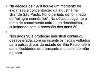 Na década de 1970 houve um momento de expansão e concentração da indústria na Grande São Paulo. Foi o período denominado de “milagre econômico”. Na década seguinte o ritmo de crescimento sofreu um decréscimo, culminando com a recessão dos anos 80. Nos anos 90 a produção industrial continuou desacelerada, com os incentivos fiscais voltados para outras áreas do estado de São Paulo, além das dificuldades de transporte e o custo de mão de obra.  